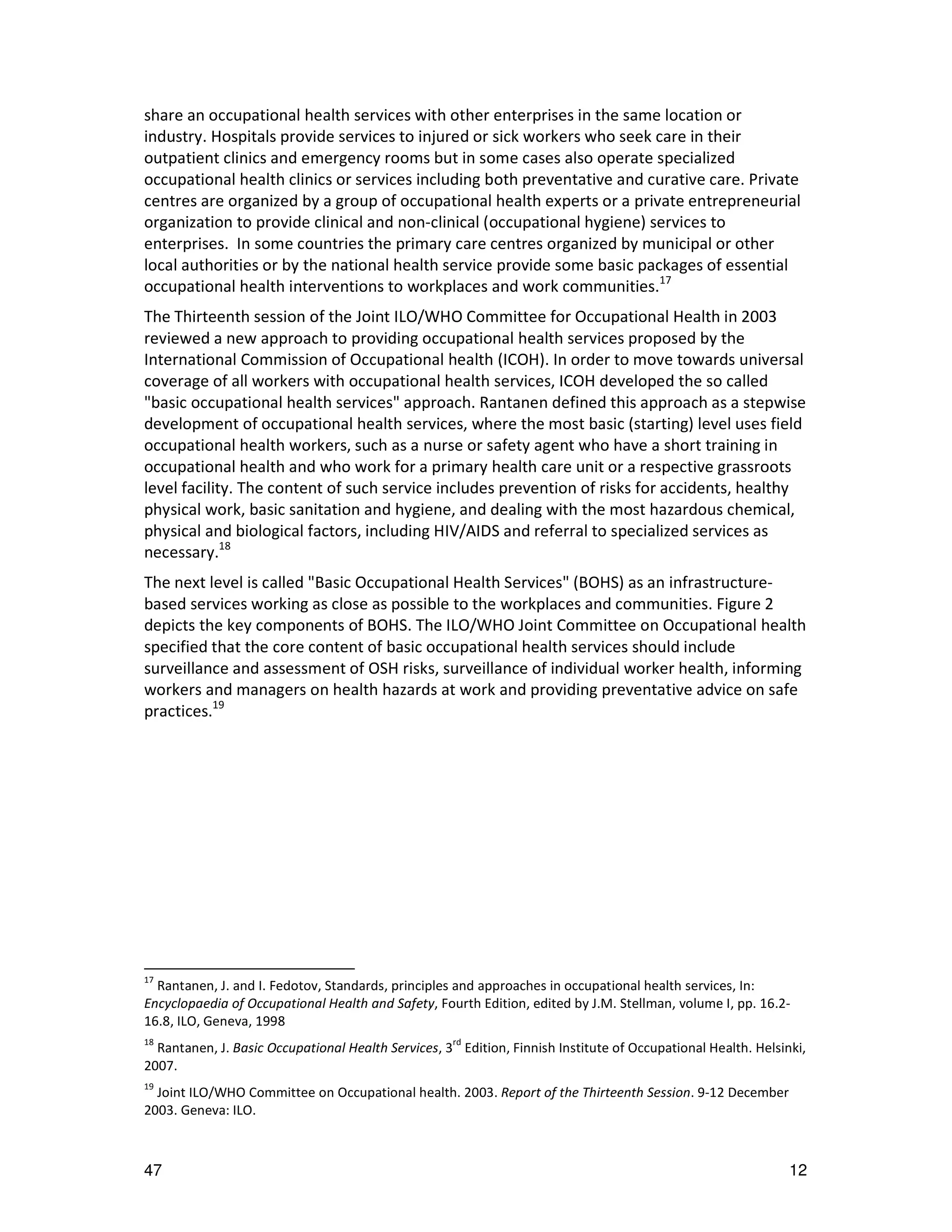 share an occupational health services with other enterprises in the same location or
industry. Hospitals provide services to injured or sick workers who seek care in their
outpatient clinics and emergency rooms but in some cases also operate specialized
occupational health clinics or services including both preventative and curative care. Private
centres are organized by a group of occupational health experts or a private entrepreneurial
organization to provide clinical and non-clinical (occupational hygiene) services to
enterprises. In some countries the primary care centres organized by municipal or other
local authorities or by the national health service provide some basic packages of essential
occupational health interventions to workplaces and work communities.17
The Thirteenth session of the Joint ILO/WHO Committee for Occupational Health in 2003
reviewed a new approach to providing occupational health services proposed by the
International Commission of Occupational health (ICOH). In order to move towards universal
coverage of all workers with occupational health services, ICOH developed the so called
"basic occupational health services" approach. Rantanen defined this approach as a stepwise
development of occupational health services, where the most basic (starting) level uses field
occupational health workers, such as a nurse or safety agent who have a short training in
occupational health and who work for a primary health care unit or a respective grassroots
level facility. The content of such service includes prevention of risks for accidents, healthy
physical work, basic sanitation and hygiene, and dealing with the most hazardous chemical,
physical and biological factors, including HIV/AIDS and referral to specialized services as
necessary.18
The next level is called "Basic Occupational Health Services" (BOHS) as an infrastructure-
based services working as close as possible to the workplaces and communities. Figure 2
depicts the key components of BOHS. The ILO/WHO Joint Committee on Occupational health
specified that the core content of basic occupational health services should include
surveillance and assessment of OSH risks, surveillance of individual worker health, informing
workers and managers on health hazards at work and providing preventative advice on safe
practices.19




17
  Rantanen, J. and I. Fedotov, Standards, principles and approaches in occupational health services, In:
Encyclopaedia of Occupational Health and Safety, Fourth Edition, edited by J.M. Stellman, volume I, pp. 16.2-
16.8, ILO, Geneva, 1998
18
  Rantanen, J. Basic Occupational Health Services, 3rd Edition, Finnish Institute of Occupational Health. Helsinki,
2007.
19
  Joint ILO/WHO Committee on Occupational health. 2003. Report of the Thirteenth Session. 9-12 December
2003. Geneva: ILO.



47                                                                                                              12
 