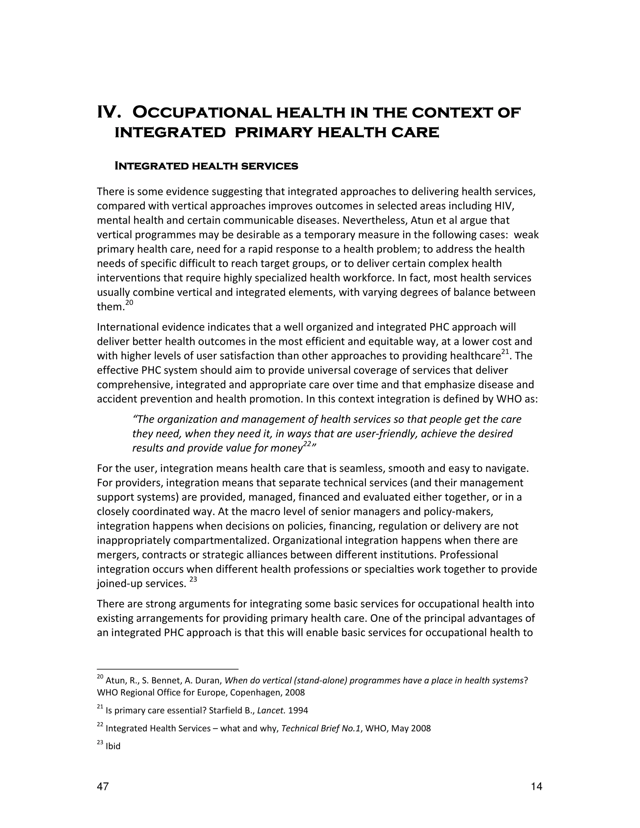 IV.
IV. Occupational health in the context of
  integrated primary health care
       Integrated health services

There is some evidence suggesting that integrated approaches to delivering health services,
compared with vertical approaches improves outcomes in selected areas including HIV,
mental health and certain communicable diseases. Nevertheless, Atun et al argue that
vertical programmes may be desirable as a temporary measure in the following cases: weak
primary health care, need for a rapid response to a health problem; to address the health
needs of specific difficult to reach target groups, or to deliver certain complex health
interventions that require highly specialized health workforce. In fact, most health services
usually combine vertical and integrated elements, with varying degrees of balance between
them.20
International evidence indicates that a well organized and integrated PHC approach will
deliver better health outcomes in the most efficient and equitable way, at a lower cost and
with higher levels of user satisfaction than other approaches to providing healthcare21. The
effective PHC system should aim to provide universal coverage of services that deliver
comprehensive, integrated and appropriate care over time and that emphasize disease and
accident prevention and health promotion. In this context integration is defined by WHO as:
            “The organization and management of health services so that people get the care
            they need, when they need it, in ways that are user-friendly, achieve the desired
            results and provide value for money22”
For the user, integration means health care that is seamless, smooth and easy to navigate.
For providers, integration means that separate technical services (and their management
support systems) are provided, managed, financed and evaluated either together, or in a
closely coordinated way. At the macro level of senior managers and policy-makers,
integration happens when decisions on policies, financing, regulation or delivery are not
inappropriately compartmentalized. Organizational integration happens when there are
mergers, contracts or strategic alliances between different institutions. Professional
integration occurs when different health professions or specialties work together to provide
joined-up services. 23
There are strong arguments for integrating some basic services for occupational health into
existing arrangements for providing primary health care. One of the principal advantages of
an integrated PHC approach is that this will enable basic services for occupational health to


20
 Atun, R., S. Bennet, A. Duran, When do vertical (stand-alone) programmes have a place in health systems?
WHO Regional Office for Europe, Copenhagen, 2008
21
     Is primary care essential? Starfield B., Lancet. 1994
22
     Integrated Health Services – what and why, Technical Brief No.1, WHO, May 2008
23
     Ibid



47                                                                                                          14
 