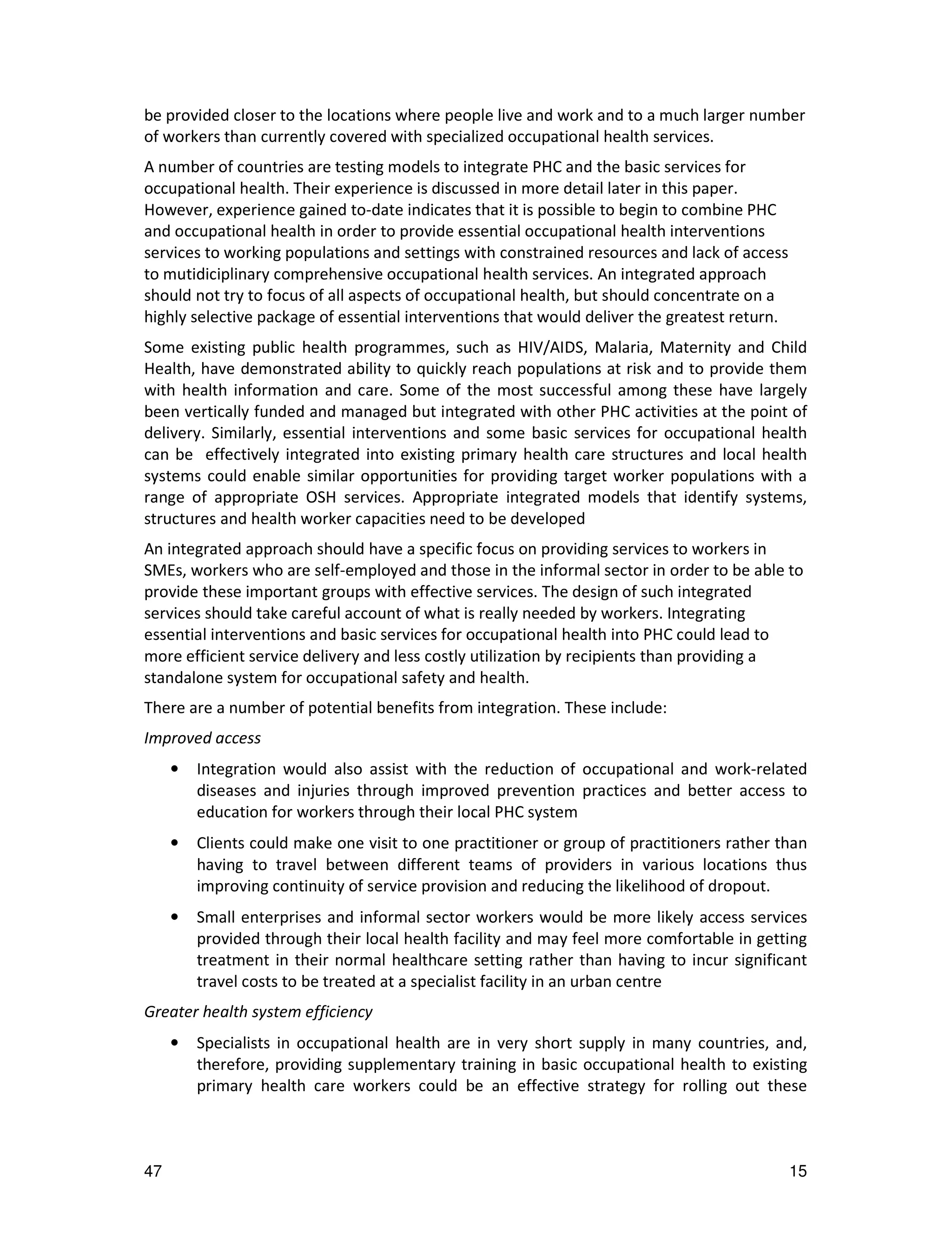 be provided closer to the locations where people live and work and to a much larger number
of workers than currently covered with specialized occupational health services.
A number of countries are testing models to integrate PHC and the basic services for
occupational health. Their experience is discussed in more detail later in this paper.
However, experience gained to-date indicates that it is possible to begin to combine PHC
and occupational health in order to provide essential occupational health interventions
services to working populations and settings with constrained resources and lack of access
to mutidiciplinary comprehensive occupational health services. An integrated approach
should not try to focus of all aspects of occupational health, but should concentrate on a
highly selective package of essential interventions that would deliver the greatest return.
Some existing public health programmes, such as HIV/AIDS, Malaria, Maternity and Child
Health, have demonstrated ability to quickly reach populations at risk and to provide them
with health information and care. Some of the most successful among these have largely
been vertically funded and managed but integrated with other PHC activities at the point of
delivery. Similarly, essential interventions and some basic services for occupational health
can be effectively integrated into existing primary health care structures and local health
systems could enable similar opportunities for providing target worker populations with a
range of appropriate OSH services. Appropriate integrated models that identify systems,
structures and health worker capacities need to be developed
An integrated approach should have a specific focus on providing services to workers in
SMEs, workers who are self-employed and those in the informal sector in order to be able to
provide these important groups with effective services. The design of such integrated
services should take careful account of what is really needed by workers. Integrating
essential interventions and basic services for occupational health into PHC could lead to
more efficient service delivery and less costly utilization by recipients than providing a
standalone system for occupational safety and health.
There are a number of potential benefits from integration. These include:
Improved access
     •   Integration would also assist with the reduction of occupational and work-related
         diseases and injuries through improved prevention practices and better access to
         education for workers through their local PHC system
     •   Clients could make one visit to one practitioner or group of practitioners rather than
         having to travel between different teams of providers in various locations thus
         improving continuity of service provision and reducing the likelihood of dropout.
     •   Small enterprises and informal sector workers would be more likely access services
         provided through their local health facility and may feel more comfortable in getting
         treatment in their normal healthcare setting rather than having to incur significant
         travel costs to be treated at a specialist facility in an urban centre
Greater health system efficiency
     •   Specialists in occupational health are in very short supply in many countries, and,
         therefore, providing supplementary training in basic occupational health to existing
         primary health care workers could be an effective strategy for rolling out these



47                                                                                            15
 