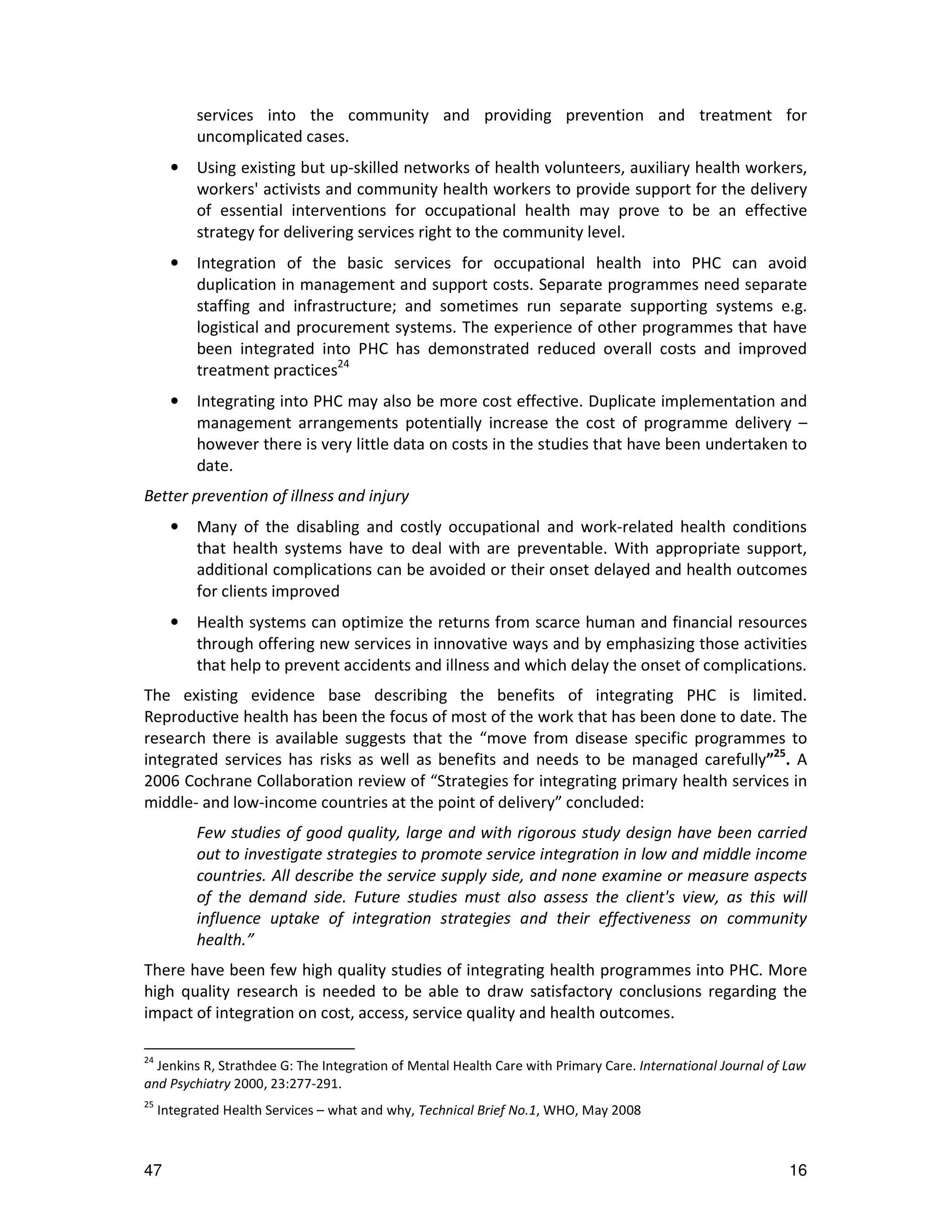 services into the community and providing prevention and treatment for
           uncomplicated cases.
       •   Using existing but up-skilled networks of health volunteers, auxiliary health workers,
           workers' activists and community health workers to provide support for the delivery
           of essential interventions for occupational health may prove to be an effective
           strategy for delivering services right to the community level.
       •   Integration of the basic services for occupational health into PHC can avoid
           duplication in management and support costs. Separate programmes need separate
           staffing and infrastructure; and sometimes run separate supporting systems e.g.
           logistical and procurement systems. The experience of other programmes that have
           been integrated into PHC has demonstrated reduced overall costs and improved
           treatment practices24
       •   Integrating into PHC may also be more cost effective. Duplicate implementation and
           management arrangements potentially increase the cost of programme delivery –
           however there is very little data on costs in the studies that have been undertaken to
           date.
Better prevention of illness and injury
       •   Many of the disabling and costly occupational and work-related health conditions
           that health systems have to deal with are preventable. With appropriate support,
           additional complications can be avoided or their onset delayed and health outcomes
           for clients improved
       •   Health systems can optimize the returns from scarce human and financial resources
           through offering new services in innovative ways and by emphasizing those activities
           that help to prevent accidents and illness and which delay the onset of complications.
The existing evidence base describing the benefits of integrating PHC is limited.
Reproductive health has been the focus of most of the work that has been done to date. The
research there is available suggests that the “move from disease specific programmes to
integrated services has risks as well as benefits and needs to be managed carefully”25. A
2006 Cochrane Collaboration review of “Strategies for integrating primary health services in
middle- and low-income countries at the point of delivery” concluded:
           Few studies of good quality, large and with rigorous study design have been carried
           out to investigate strategies to promote service integration in low and middle income
           countries. All describe the service supply side, and none examine or measure aspects
           of the demand side. Future studies must also assess the client's view, as this will
           influence uptake of integration strategies and their effectiveness on community
           health.”
There have been few high quality studies of integrating health programmes into PHC. More
high quality research is needed to be able to draw satisfactory conclusions regarding the
impact of integration on cost, access, service quality and health outcomes.

24
  Jenkins R, Strathdee G: The Integration of Mental Health Care with Primary Care. International Journal of Law
and Psychiatry 2000, 23:277-291.
25
     Integrated Health Services – what and why, Technical Brief No.1, WHO, May 2008



47                                                                                                          16
 