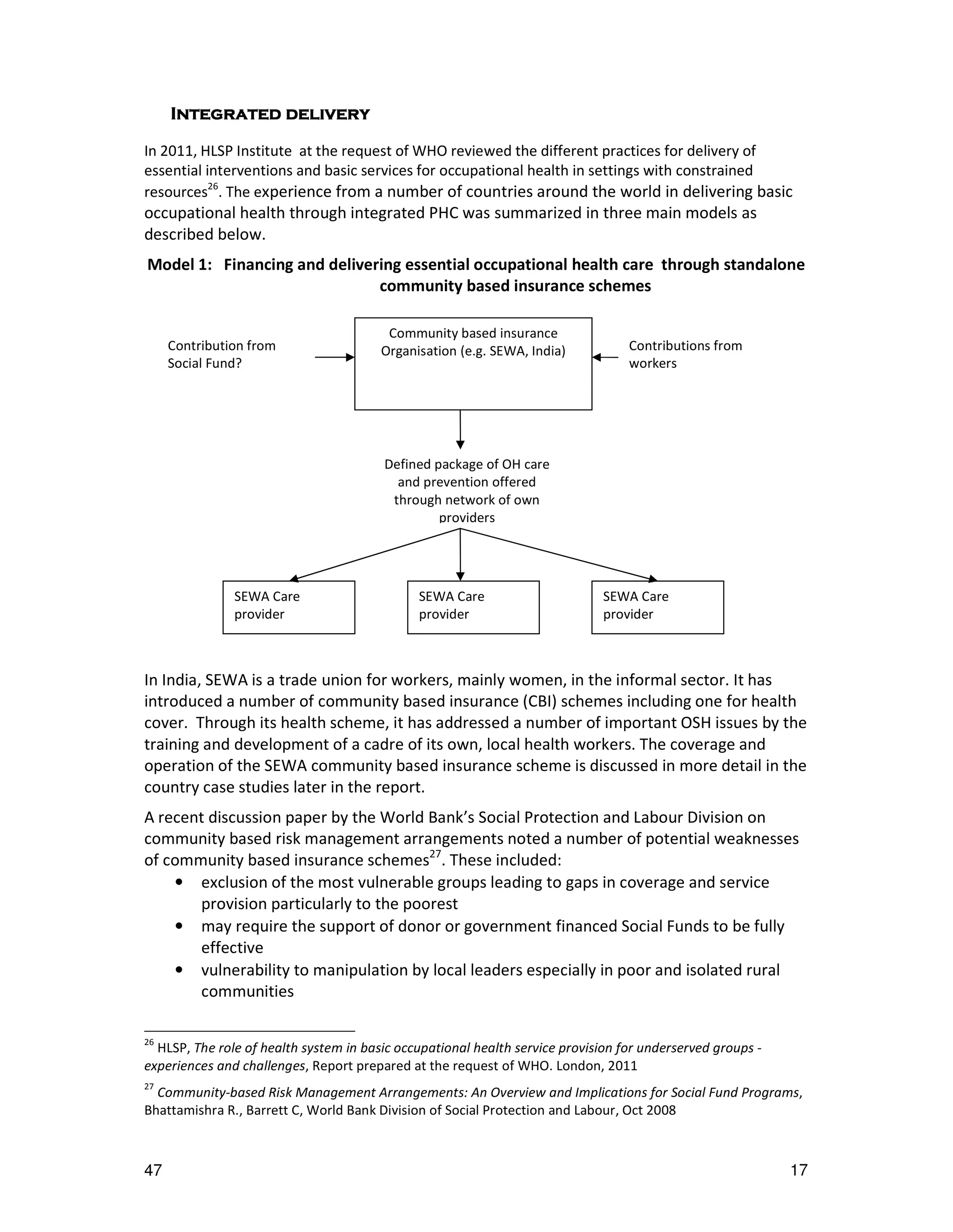Integrated delivery
      ntegrated

In 2011, HLSP Institute at the request of WHO reviewed the different practices for delivery of
essential interventions and basic services for occupational health in settings with constrained
resources26. The experience from a number of countries around the world in delivering basic
occupational health through integrated PHC was summarized in three main models as
described below.
Model 1: Financing and delivering essential occupational health care through standalone
                              community based insurance schemes

                                         Community based insurance
     Contribution from                  Organisation (e.g. SEWA, India)           Contributions from
     Social Fund?                                                                 workers




                                        Defined package of OH care
                                          and prevention offered
                                         through network of own
                                                 providers




               SEWA Care                      SEWA Care                       SEWA Care
               provider                       provider                        provider



In India, SEWA is a trade union for workers, mainly women, in the informal sector. It has
introduced a number of community based insurance (CBI) schemes including one for health
cover. Through its health scheme, it has addressed a number of important OSH issues by the
training and development of a cadre of its own, local health workers. The coverage and
operation of the SEWA community based insurance scheme is discussed in more detail in the
country case studies later in the report.
A recent discussion paper by the World Bank’s Social Protection and Labour Division on
community based risk management arrangements noted a number of potential weaknesses
of community based insurance schemes27. These included:
    • exclusion of the most vulnerable groups leading to gaps in coverage and service
       provision particularly to the poorest
    • may require the support of donor or government financed Social Funds to be fully
       effective
    • vulnerability to manipulation by local leaders especially in poor and isolated rural
       communities

26
  HLSP, The role of health system in basic occupational health service provision for underserved groups -
experiences and challenges, Report prepared at the request of WHO. London, 2011
27
  Community-based Risk Management Arrangements: An Overview and Implications for Social Fund Programs,
Bhattamishra R., Barrett C, World Bank Division of Social Protection and Labour, Oct 2008



47                                                                                                          17
 