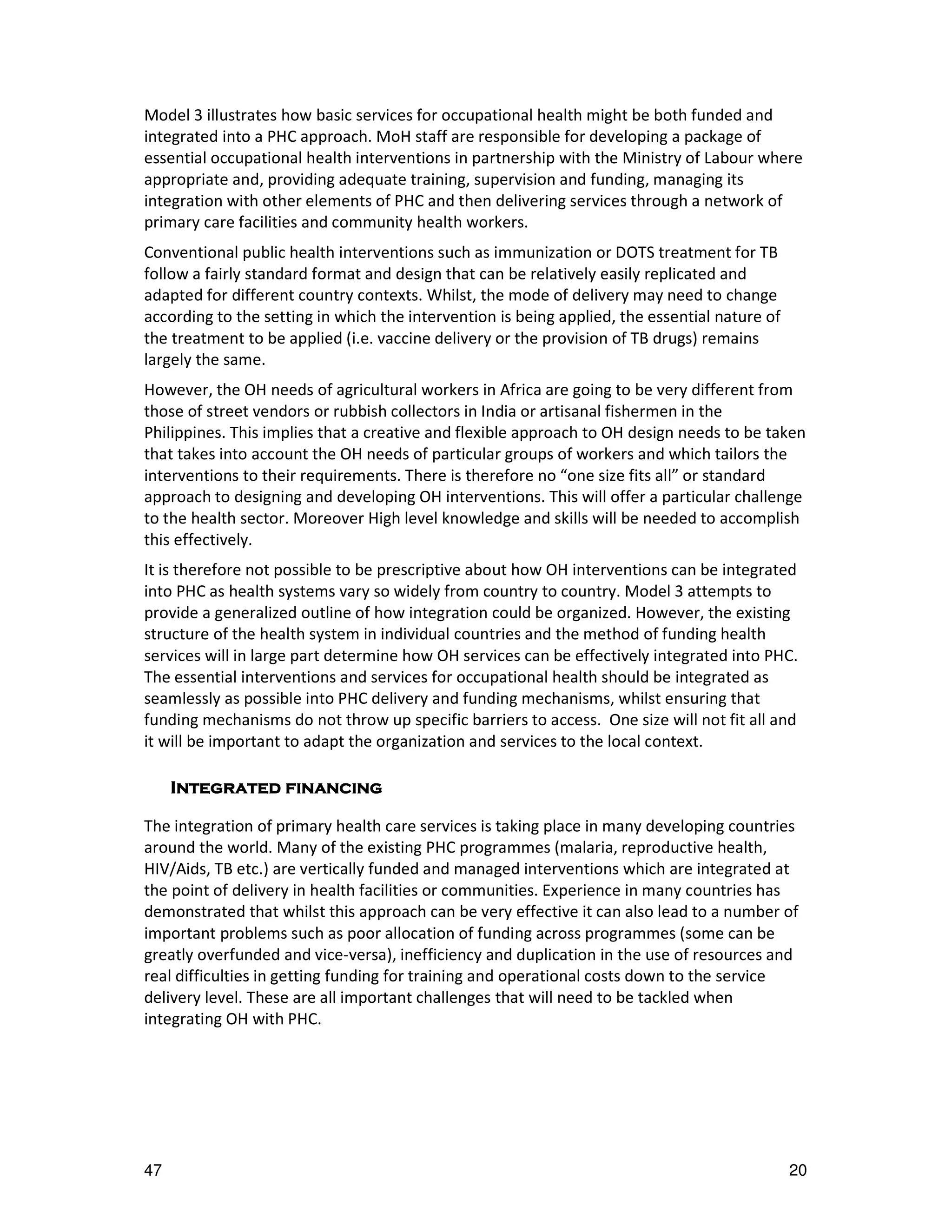 Model 3 illustrates how basic services for occupational health might be both funded and
integrated into a PHC approach. MoH staff are responsible for developing a package of
essential occupational health interventions in partnership with the Ministry of Labour where
appropriate and, providing adequate training, supervision and funding, managing its
integration with other elements of PHC and then delivering services through a network of
primary care facilities and community health workers.
Conventional public health interventions such as immunization or DOTS treatment for TB
follow a fairly standard format and design that can be relatively easily replicated and
adapted for different country contexts. Whilst, the mode of delivery may need to change
according to the setting in which the intervention is being applied, the essential nature of
the treatment to be applied (i.e. vaccine delivery or the provision of TB drugs) remains
largely the same.
However, the OH needs of agricultural workers in Africa are going to be very different from
those of street vendors or rubbish collectors in India or artisanal fishermen in the
Philippines. This implies that a creative and flexible approach to OH design needs to be taken
that takes into account the OH needs of particular groups of workers and which tailors the
interventions to their requirements. There is therefore no “one size fits all” or standard
approach to designing and developing OH interventions. This will offer a particular challenge
to the health sector. Moreover High level knowledge and skills will be needed to accomplish
this effectively.
It is therefore not possible to be prescriptive about how OH interventions can be integrated
into PHC as health systems vary so widely from country to country. Model 3 attempts to
provide a generalized outline of how integration could be organized. However, the existing
structure of the health system in individual countries and the method of funding health
services will in large part determine how OH services can be effectively integrated into PHC.
The essential interventions and services for occupational health should be integrated as
seamlessly as possible into PHC delivery and funding mechanisms, whilst ensuring that
funding mechanisms do not throw up specific barriers to access. One size will not fit all and
it will be important to adapt the organization and services to the local context.

     Integrated
     Integrated financing

The integration of primary health care services is taking place in many developing countries
around the world. Many of the existing PHC programmes (malaria, reproductive health,
HIV/Aids, TB etc.) are vertically funded and managed interventions which are integrated at
the point of delivery in health facilities or communities. Experience in many countries has
demonstrated that whilst this approach can be very effective it can also lead to a number of
important problems such as poor allocation of funding across programmes (some can be
greatly overfunded and vice-versa), inefficiency and duplication in the use of resources and
real difficulties in getting funding for training and operational costs down to the service
delivery level. These are all important challenges that will need to be tackled when
integrating OH with PHC.




47                                                                                             20
 