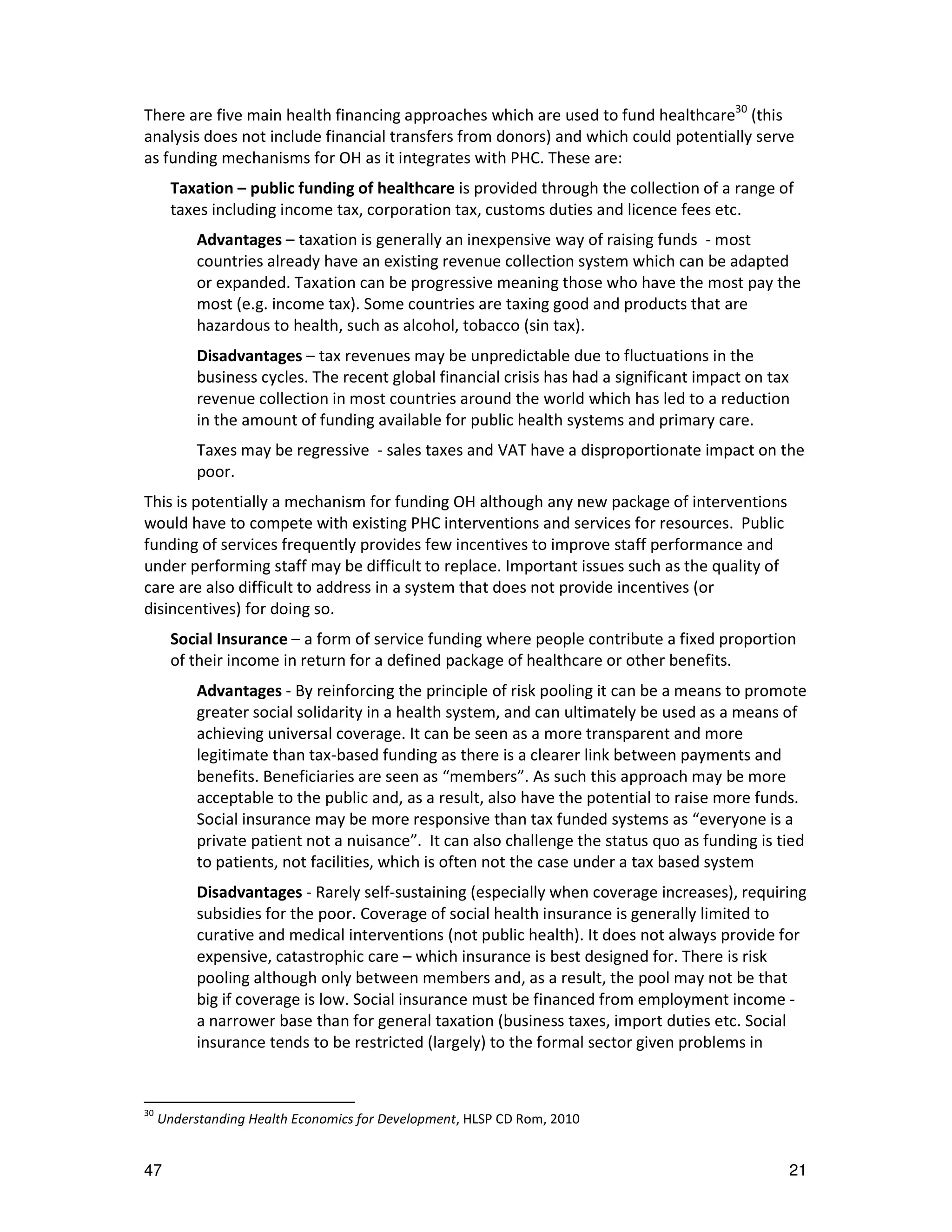 There are five main health financing approaches which are used to fund healthcare30 (this
analysis does not include financial transfers from donors) and which could potentially serve
as funding mechanisms for OH as it integrates with PHC. These are:
       Taxation – public funding of healthcare is provided through the collection of a range of
       taxes including income tax, corporation tax, customs duties and licence fees etc.
           Advantages – taxation is generally an inexpensive way of raising funds - most
           countries already have an existing revenue collection system which can be adapted
           or expanded. Taxation can be progressive meaning those who have the most pay the
           most (e.g. income tax). Some countries are taxing good and products that are
           hazardous to health, such as alcohol, tobacco (sin tax).
           Disadvantages – tax revenues may be unpredictable due to fluctuations in the
           business cycles. The recent global financial crisis has had a significant impact on tax
           revenue collection in most countries around the world which has led to a reduction
           in the amount of funding available for public health systems and primary care.
           Taxes may be regressive - sales taxes and VAT have a disproportionate impact on the
           poor.
This is potentially a mechanism for funding OH although any new package of interventions
would have to compete with existing PHC interventions and services for resources. Public
funding of services frequently provides few incentives to improve staff performance and
under performing staff may be difficult to replace. Important issues such as the quality of
care are also difficult to address in a system that does not provide incentives (or
disincentives) for doing so.
       Social Insurance – a form of service funding where people contribute a fixed proportion
       of their income in return for a defined package of healthcare or other benefits.
           Advantages - By reinforcing the principle of risk pooling it can be a means to promote
           greater social solidarity in a health system, and can ultimately be used as a means of
           achieving universal coverage. It can be seen as a more transparent and more
           legitimate than tax-based funding as there is a clearer link between payments and
           benefits. Beneficiaries are seen as “members”. As such this approach may be more
           acceptable to the public and, as a result, also have the potential to raise more funds.
           Social insurance may be more responsive than tax funded systems as “everyone is a
           private patient not a nuisance”. It can also challenge the status quo as funding is tied
           to patients, not facilities, which is often not the case under a tax based system
           Disadvantages - Rarely self-sustaining (especially when coverage increases), requiring
           subsidies for the poor. Coverage of social health insurance is generally limited to
           curative and medical interventions (not public health). It does not always provide for
           expensive, catastrophic care – which insurance is best designed for. There is risk
           pooling although only between members and, as a result, the pool may not be that
           big if coverage is low. Social insurance must be financed from employment income -
           a narrower base than for general taxation (business taxes, import duties etc. Social
           insurance tends to be restricted (largely) to the formal sector given problems in


30
     Understanding Health Economics for Development, HLSP CD Rom, 2010


47                                                                                               21
 