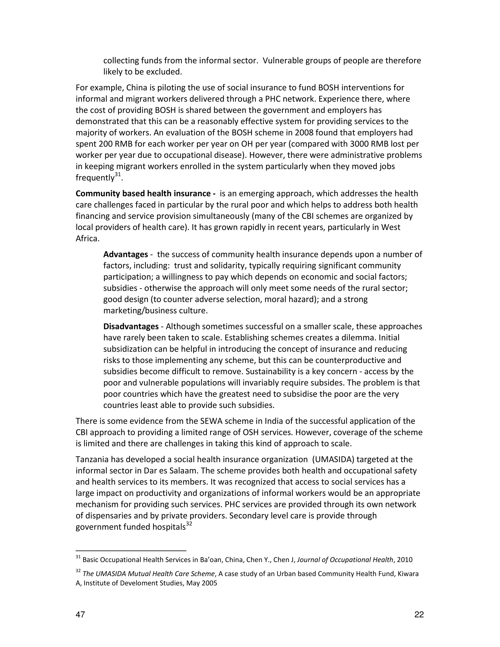 collecting funds from the informal sector. Vulnerable groups of people are therefore
           likely to be excluded.
For example, China is piloting the use of social insurance to fund BOSH interventions for
informal and migrant workers delivered through a PHC network. Experience there, where
the cost of providing BOSH is shared between the government and employers has
demonstrated that this can be a reasonably effective system for providing services to the
majority of workers. An evaluation of the BOSH scheme in 2008 found that employers had
spent 200 RMB for each worker per year on OH per year (compared with 3000 RMB lost per
worker per year due to occupational disease). However, there were administrative problems
in keeping migrant workers enrolled in the system particularly when they moved jobs
frequently31.
Community based health insurance - is an emerging approach, which addresses the health
care challenges faced in particular by the rural poor and which helps to address both health
financing and service provision simultaneously (many of the CBI schemes are organized by
local providers of health care). It has grown rapidly in recent years, particularly in West
Africa.
           Advantages - the success of community health insurance depends upon a number of
           factors, including: trust and solidarity, typically requiring significant community
           participation; a willingness to pay which depends on economic and social factors;
           subsidies - otherwise the approach will only meet some needs of the rural sector;
           good design (to counter adverse selection, moral hazard); and a strong
           marketing/business culture.
           Disadvantages - Although sometimes successful on a smaller scale, these approaches
           have rarely been taken to scale. Establishing schemes creates a dilemma. Initial
           subsidization can be helpful in introducing the concept of insurance and reducing
           risks to those implementing any scheme, but this can be counterproductive and
           subsidies become difficult to remove. Sustainability is a key concern - access by the
           poor and vulnerable populations will invariably require subsides. The problem is that
           poor countries which have the greatest need to subsidise the poor are the very
           countries least able to provide such subsidies.
There is some evidence from the SEWA scheme in India of the successful application of the
CBI approach to providing a limited range of OSH services. However, coverage of the scheme
is limited and there are challenges in taking this kind of approach to scale.
Tanzania has developed a social health insurance organization (UMASIDA) targeted at the
informal sector in Dar es Salaam. The scheme provides both health and occupational safety
and health services to its members. It was recognized that access to social services has a
large impact on productivity and organizations of informal workers would be an appropriate
mechanism for providing such services. PHC services are provided through its own network
of dispensaries and by private providers. Secondary level care is provide through
government funded hospitals32


31
     Basic Occupational Health Services in Ba’oan, China, Chen Y., Chen J, Journal of Occupational Health, 2010
32
  The UMASIDA Mutual Health Care Scheme, A case study of an Urban based Community Health Fund, Kiwara
A, Institute of Develoment Studies, May 2005



47                                                                                                                22
 