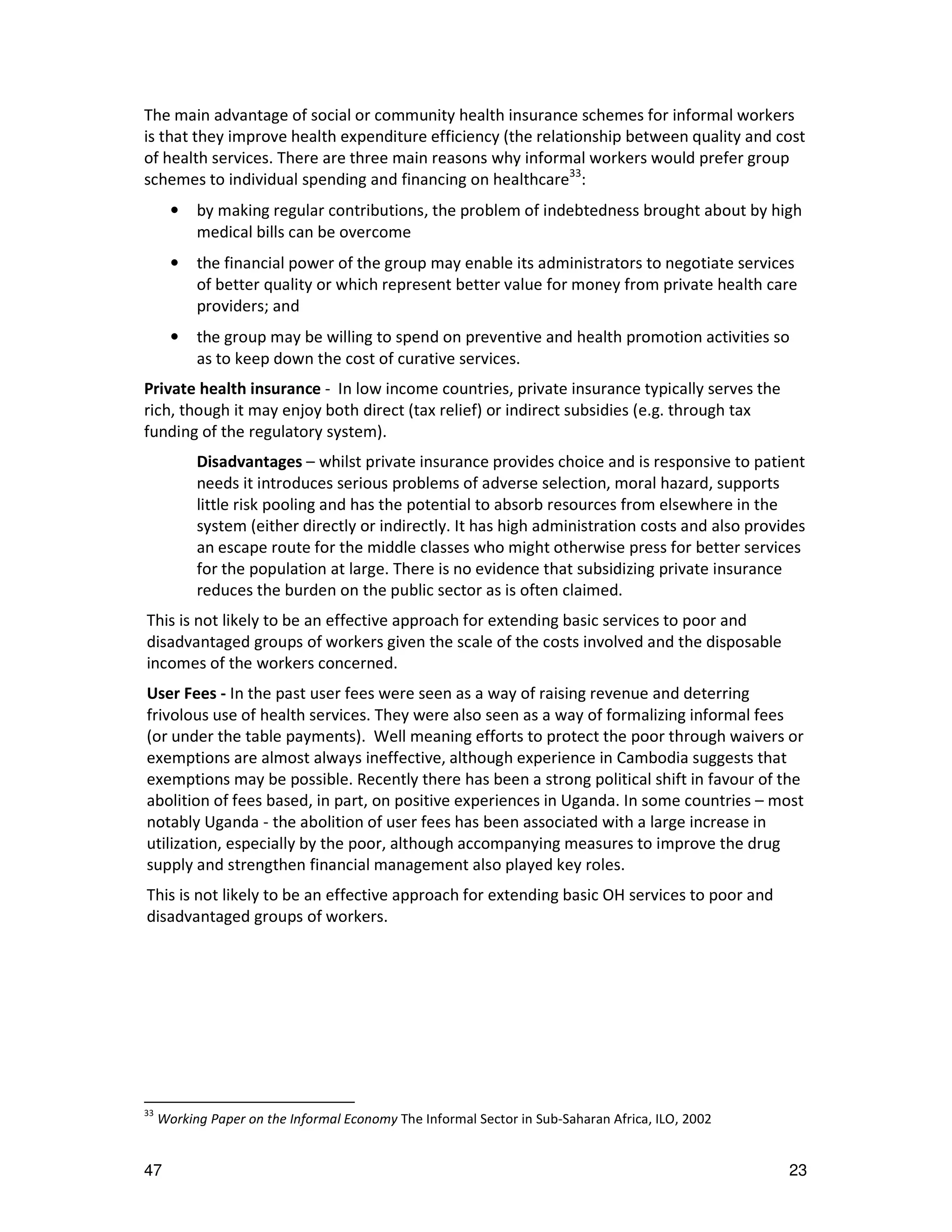 The main advantage of social or community health insurance schemes for informal workers
is that they improve health expenditure efficiency (the relationship between quality and cost
of health services. There are three main reasons why informal workers would prefer group
schemes to individual spending and financing on healthcare33:
       •   by making regular contributions, the problem of indebtedness brought about by high
           medical bills can be overcome
       •   the financial power of the group may enable its administrators to negotiate services
           of better quality or which represent better value for money from private health care
           providers; and
       •   the group may be willing to spend on preventive and health promotion activities so
           as to keep down the cost of curative services.
Private health insurance - In low income countries, private insurance typically serves the
rich, though it may enjoy both direct (tax relief) or indirect subsidies (e.g. through tax
funding of the regulatory system).
           Disadvantages – whilst private insurance provides choice and is responsive to patient
           needs it introduces serious problems of adverse selection, moral hazard, supports
           little risk pooling and has the potential to absorb resources from elsewhere in the
           system (either directly or indirectly. It has high administration costs and also provides
           an escape route for the middle classes who might otherwise press for better services
           for the population at large. There is no evidence that subsidizing private insurance
           reduces the burden on the public sector as is often claimed.
This is not likely to be an effective approach for extending basic services to poor and
disadvantaged groups of workers given the scale of the costs involved and the disposable
incomes of the workers concerned.
User Fees - In the past user fees were seen as a way of raising revenue and deterring
frivolous use of health services. They were also seen as a way of formalizing informal fees
(or under the table payments). Well meaning efforts to protect the poor through waivers or
exemptions are almost always ineffective, although experience in Cambodia suggests that
exemptions may be possible. Recently there has been a strong political shift in favour of the
abolition of fees based, in part, on positive experiences in Uganda. In some countries – most
notably Uganda - the abolition of user fees has been associated with a large increase in
utilization, especially by the poor, although accompanying measures to improve the drug
supply and strengthen financial management also played key roles.
This is not likely to be an effective approach for extending basic OH services to poor and
disadvantaged groups of workers.




33
     Working Paper on the Informal Economy The Informal Sector in Sub-Saharan Africa, ILO, 2002


47                                                                                                23
 