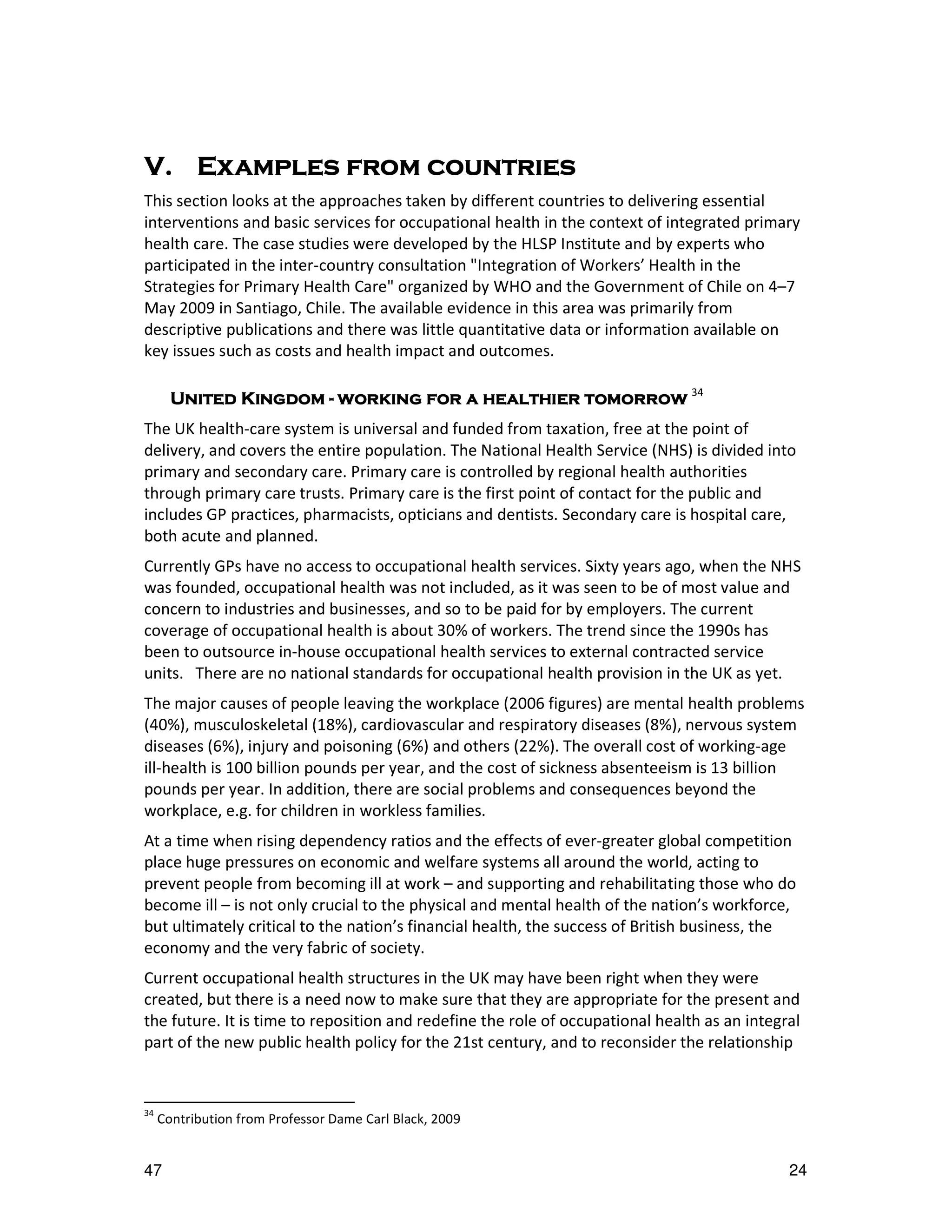 V. Examples from countries
                 countries
This section looks at the approaches taken by different countries to delivering essential
interventions and basic services for occupational health in the context of integrated primary
health care. The case studies were developed by the HLSP Institute and by experts who
participated in the inter-country consultation "Integration of Workers’ Health in the
Strategies for Primary Health Care" organized by WHO and the Government of Chile on 4–7
May 2009 in Santiago, Chile. The available evidence in this area was primarily from
descriptive publications and there was little quantitative data or information available on
key issues such as costs and health impact and outcomes.

       United Kingdom - working for a healthier tomorrow 34
The UK health-care system is universal and funded from taxation, free at the point of
delivery, and covers the entire population. The National Health Service (NHS) is divided into
primary and secondary care. Primary care is controlled by regional health authorities
through primary care trusts. Primary care is the first point of contact for the public and
includes GP practices, pharmacists, opticians and dentists. Secondary care is hospital care,
both acute and planned.
Currently GPs have no access to occupational health services. Sixty years ago, when the NHS
was founded, occupational health was not included, as it was seen to be of most value and
concern to industries and businesses, and so to be paid for by employers. The current
coverage of occupational health is about 30% of workers. The trend since the 1990s has
been to outsource in-house occupational health services to external contracted service
units. There are no national standards for occupational health provision in the UK as yet.
The major causes of people leaving the workplace (2006 figures) are mental health problems
(40%), musculoskeletal (18%), cardiovascular and respiratory diseases (8%), nervous system
diseases (6%), injury and poisoning (6%) and others (22%). The overall cost of working-age
ill-health is 100 billion pounds per year, and the cost of sickness absenteeism is 13 billion
pounds per year. In addition, there are social problems and consequences beyond the
workplace, e.g. for children in workless families.
At a time when rising dependency ratios and the effects of ever-greater global competition
place huge pressures on economic and welfare systems all around the world, acting to
prevent people from becoming ill at work – and supporting and rehabilitating those who do
become ill – is not only crucial to the physical and mental health of the nation’s workforce,
but ultimately critical to the nation’s financial health, the success of British business, the
economy and the very fabric of society.
Current occupational health structures in the UK may have been right when they were
created, but there is a need now to make sure that they are appropriate for the present and
the future. It is time to reposition and redefine the role of occupational health as an integral
part of the new public health policy for the 21st century, and to reconsider the relationship


34
     Contribution from Professor Dame Carl Black, 2009


47                                                                                            24
 