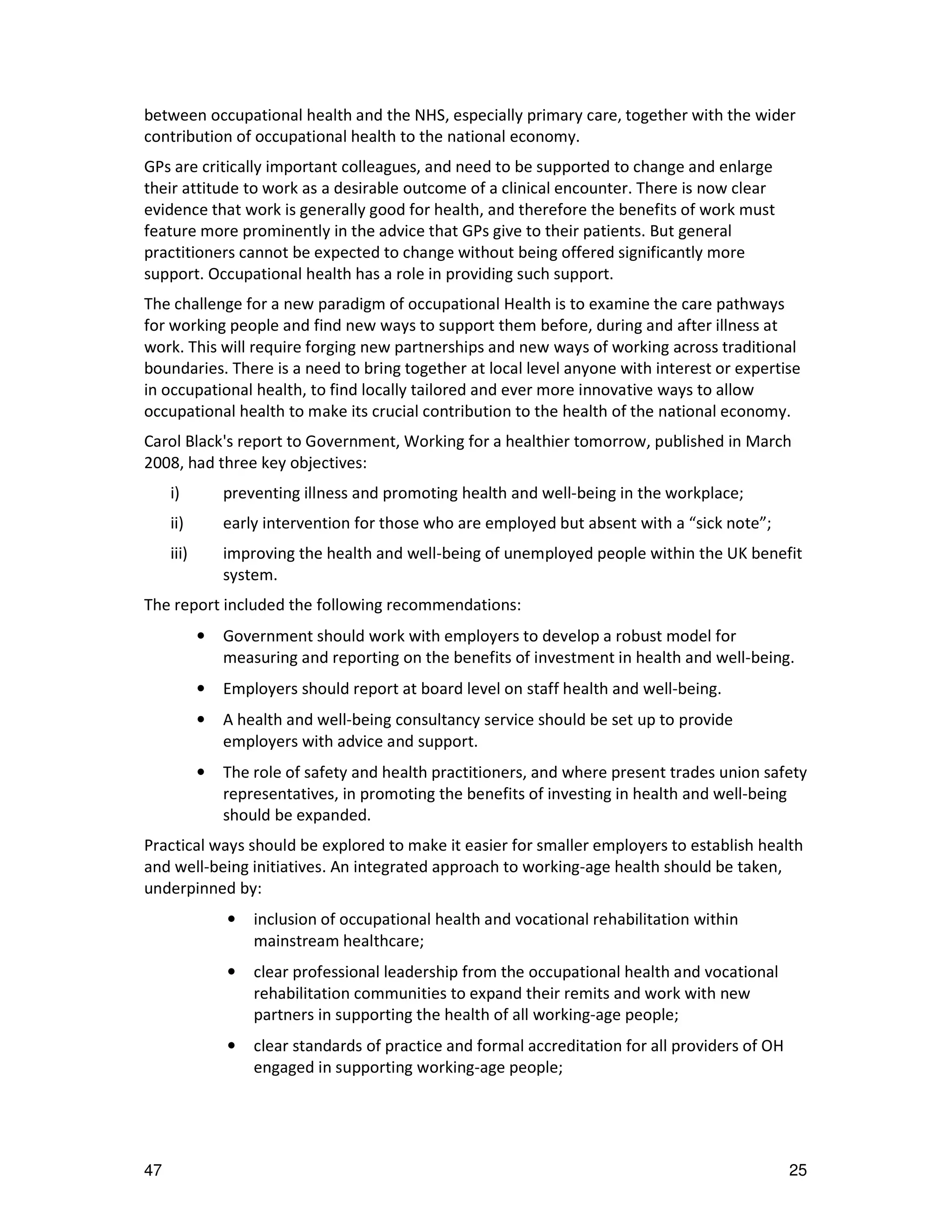 between occupational health and the NHS, especially primary care, together with the wider
contribution of occupational health to the national economy.
GPs are critically important colleagues, and need to be supported to change and enlarge
their attitude to work as a desirable outcome of a clinical encounter. There is now clear
evidence that work is generally good for health, and therefore the benefits of work must
feature more prominently in the advice that GPs give to their patients. But general
practitioners cannot be expected to change without being offered significantly more
support. Occupational health has a role in providing such support.
The challenge for a new paradigm of occupational Health is to examine the care pathways
for working people and find new ways to support them before, during and after illness at
work. This will require forging new partnerships and new ways of working across traditional
boundaries. There is a need to bring together at local level anyone with interest or expertise
in occupational health, to find locally tailored and ever more innovative ways to allow
occupational health to make its crucial contribution to the health of the national economy.
Carol Black's report to Government, Working for a healthier tomorrow, published in March
2008, had three key objectives:
     i)         preventing illness and promoting health and well-being in the workplace;
     ii)        early intervention for those who are employed but absent with a “sick note”;
     iii)       improving the health and well-being of unemployed people within the UK benefit
                system.
The report included the following recommendations:
            •   Government should work with employers to develop a robust model for
                measuring and reporting on the benefits of investment in health and well-being.
            •   Employers should report at board level on staff health and well-being.
            •   A health and well-being consultancy service should be set up to provide
                employers with advice and support.
            •   The role of safety and health practitioners, and where present trades union safety
                representatives, in promoting the benefits of investing in health and well-being
                should be expanded.
Practical ways should be explored to make it easier for smaller employers to establish health
and well-being initiatives. An integrated approach to working-age health should be taken,
underpinned by:
                •   inclusion of occupational health and vocational rehabilitation within
                    mainstream healthcare;
                •   clear professional leadership from the occupational health and vocational
                    rehabilitation communities to expand their remits and work with new
                    partners in supporting the health of all working-age people;
                •   clear standards of practice and formal accreditation for all providers of OH
                    engaged in supporting working-age people;




47                                                                                                 25
 