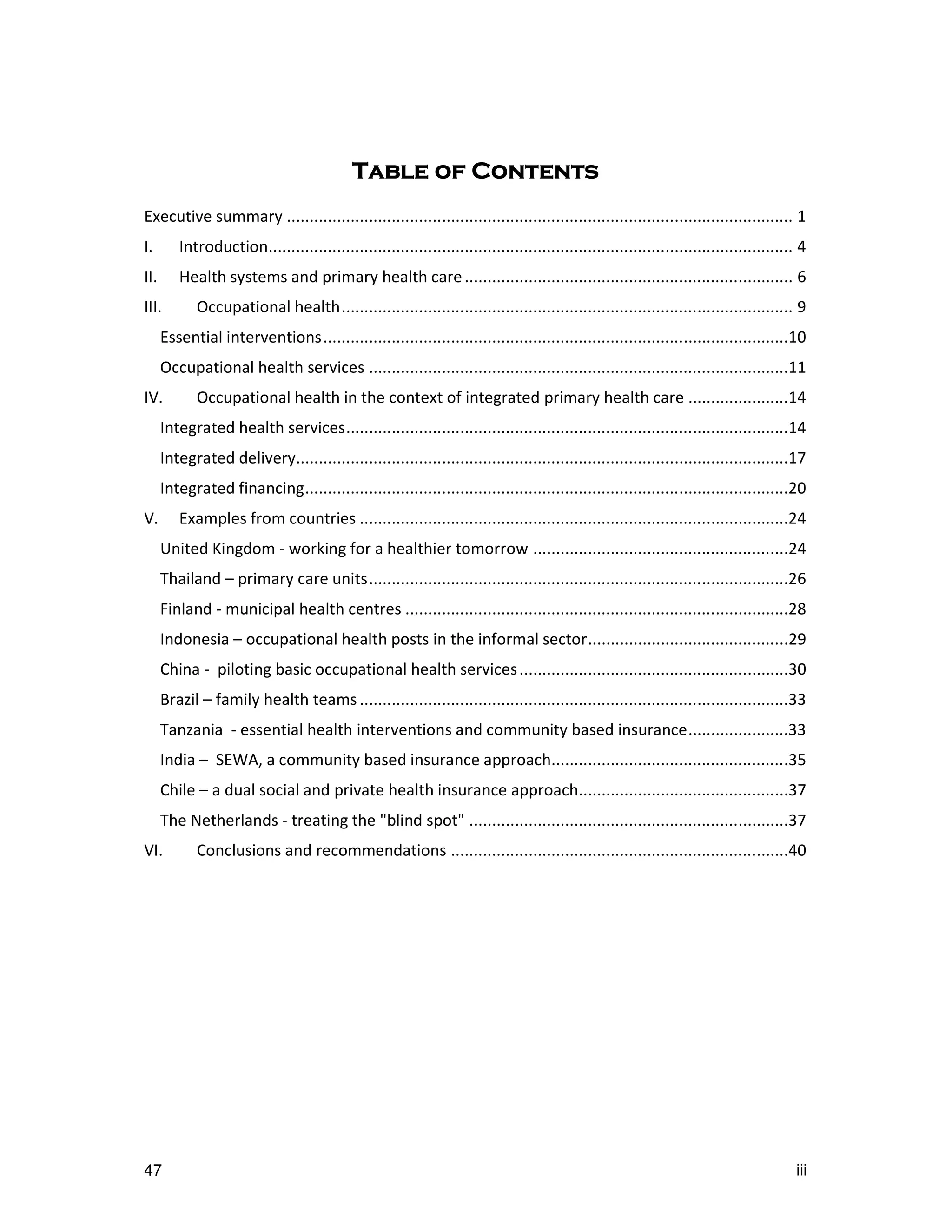 Table of Contents
Executive summary ............................................................................................................... 1
I.       Introduction................................................................................................................... 4
II.      Health systems and primary health care ........................................................................ 6
III.         Occupational health................................................................................................... 9
      Essential interventions......................................................................................................10
      Occupational health services ............................................................................................11
IV.          Occupational health in the context of integrated primary health care ......................14
      Integrated health services.................................................................................................14
      Integrated delivery............................................................................................................17
      Integrated financing..........................................................................................................20
V.       Examples from countries ..............................................................................................24
      United Kingdom - working for a healthier tomorrow ........................................................24
      Thailand – primary care units............................................................................................26
      Finland - municipal health centres ....................................................................................28
      Indonesia – occupational health posts in the informal sector............................................29
      China - piloting basic occupational health services ...........................................................30
      Brazil – family health teams ..............................................................................................33
      Tanzania - essential health interventions and community based insurance......................33
      India – SEWA, a community based insurance approach....................................................35
      Chile – a dual social and private health insurance approach..............................................37
      The Netherlands - treating the "blind spot" ......................................................................37
VI.          Conclusions and recommendations ..........................................................................40




47                                                                                                                                     iii
 