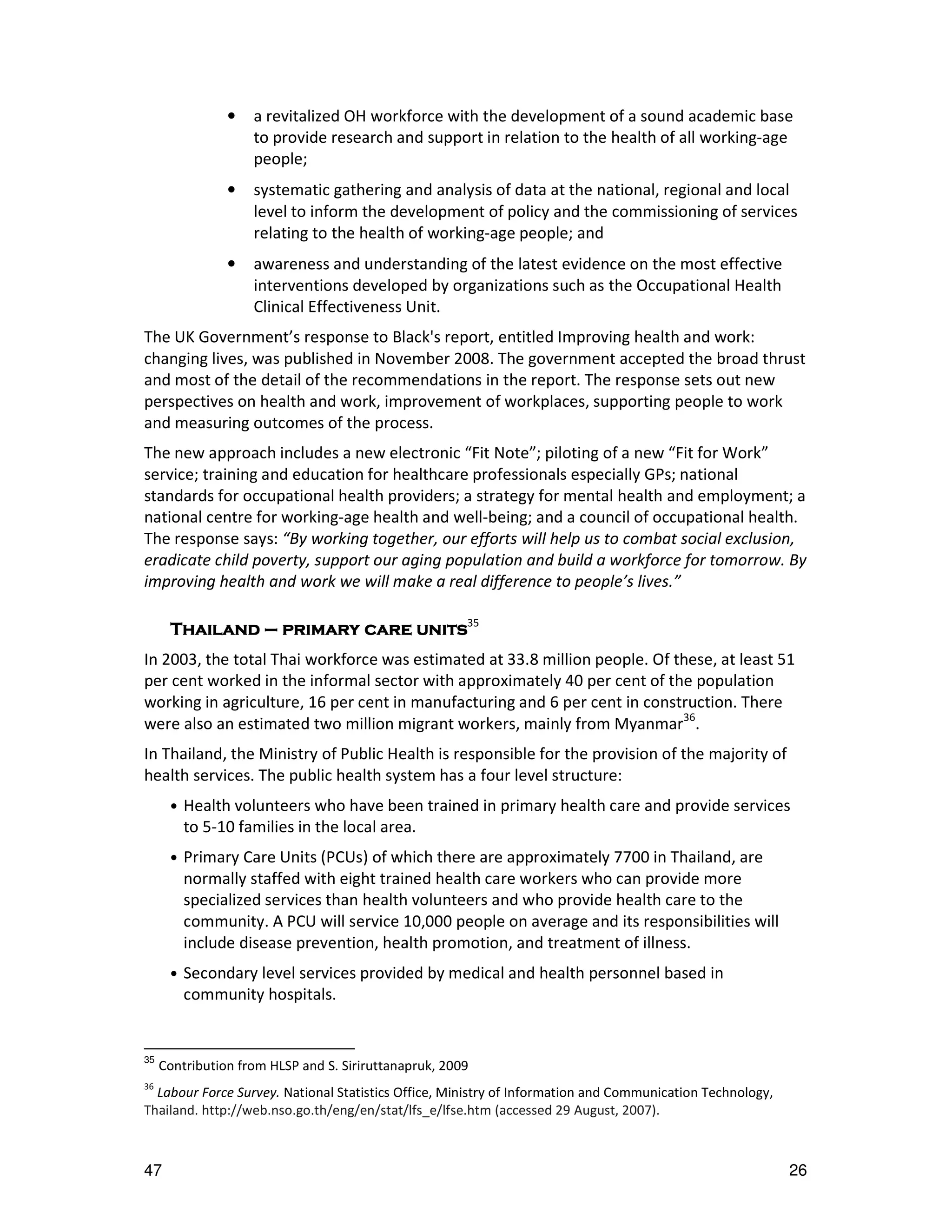 •   a revitalized OH workforce with the development of a sound academic base
                    to provide research and support in relation to the health of all working-age
                    people;
                •   systematic gathering and analysis of data at the national, regional and local
                    level to inform the development of policy and the commissioning of services
                    relating to the health of working-age people; and
                •   awareness and understanding of the latest evidence on the most effective
                    interventions developed by organizations such as the Occupational Health
                    Clinical Effectiveness Unit.
The UK Government’s response to Black's report, entitled Improving health and work:
changing lives, was published in November 2008. The government accepted the broad thrust
and most of the detail of the recommendations in the report. The response sets out new
perspectives on health and work, improvement of workplaces, supporting people to work
and measuring outcomes of the process.
The new approach includes a new electronic “Fit Note”; piloting of a new “Fit for Work”
service; training and education for healthcare professionals especially GPs; national
standards for occupational health providers; a strategy for mental health and employment; a
national centre for working-age health and well-being; and a council of occupational health.
The response says: “By working together, our efforts will help us to combat social exclusion,
eradicate child poverty, support our aging population and build a workforce for tomorrow. By
improving health and work we will make a real difference to people’s lives.”

      Thailand – primary care units35
In 2003, the total Thai workforce was estimated at 33.8 million people. Of these, at least 51
per cent worked in the informal sector with approximately 40 per cent of the population
working in agriculture, 16 per cent in manufacturing and 6 per cent in construction. There
were also an estimated two million migrant workers, mainly from Myanmar36.
In Thailand, the Ministry of Public Health is responsible for the provision of the majority of
health services. The public health system has a four level structure:
      •   Health volunteers who have been trained in primary health care and provide services
          to 5-10 families in the local area.
      •   Primary Care Units (PCUs) of which there are approximately 7700 in Thailand, are
          normally staffed with eight trained health care workers who can provide more
          specialized services than health volunteers and who provide health care to the
          community. A PCU will service 10,000 people on average and its responsibilities will
          include disease prevention, health promotion, and treatment of illness.
      •   Secondary level services provided by medical and health personnel based in
          community hospitals.


35
     Contribution from HLSP and S. Siriruttanapruk, 2009
36
  Labour Force Survey. National Statistics Office, Ministry of Information and Communication Technology,
Thailand. http://web.nso.go.th/eng/en/stat/lfs_e/lfse.htm (accessed 29 August, 2007).



47                                                                                                         26
 