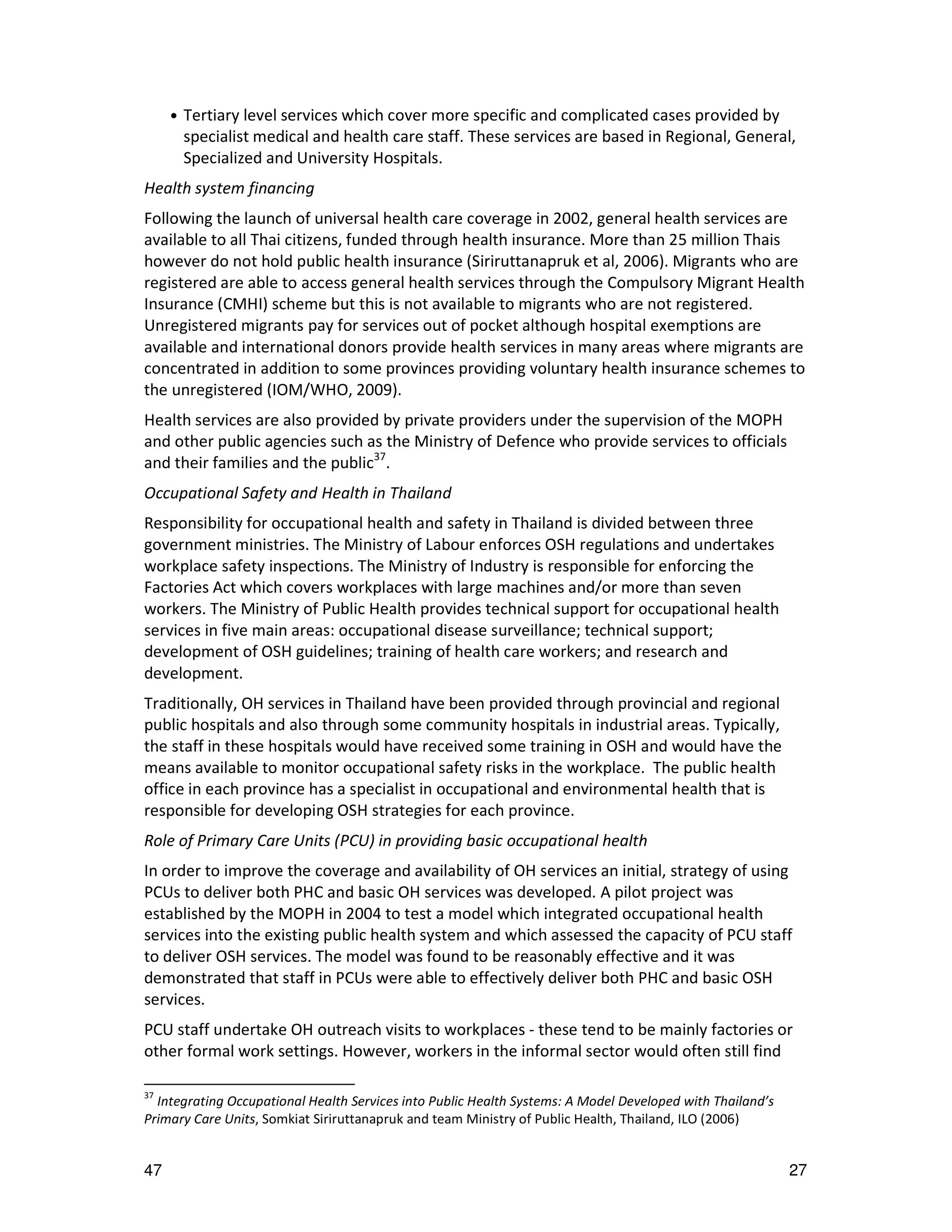•   Tertiary level services which cover more specific and complicated cases provided by
         specialist medical and health care staff. These services are based in Regional, General,
         Specialized and University Hospitals.
Health system financing
Following the launch of universal health care coverage in 2002, general health services are
available to all Thai citizens, funded through health insurance. More than 25 million Thais
however do not hold public health insurance (Siriruttanapruk et al, 2006). Migrants who are
registered are able to access general health services through the Compulsory Migrant Health
Insurance (CMHI) scheme but this is not available to migrants who are not registered.
Unregistered migrants pay for services out of pocket although hospital exemptions are
available and international donors provide health services in many areas where migrants are
concentrated in addition to some provinces providing voluntary health insurance schemes to
the unregistered (IOM/WHO, 2009).
Health services are also provided by private providers under the supervision of the MOPH
and other public agencies such as the Ministry of Defence who provide services to officials
and their families and the public37.
Occupational Safety and Health in Thailand
Responsibility for occupational health and safety in Thailand is divided between three
government ministries. The Ministry of Labour enforces OSH regulations and undertakes
workplace safety inspections. The Ministry of Industry is responsible for enforcing the
Factories Act which covers workplaces with large machines and/or more than seven
workers. The Ministry of Public Health provides technical support for occupational health
services in five main areas: occupational disease surveillance; technical support;
development of OSH guidelines; training of health care workers; and research and
development.
Traditionally, OH services in Thailand have been provided through provincial and regional
public hospitals and also through some community hospitals in industrial areas. Typically,
the staff in these hospitals would have received some training in OSH and would have the
means available to monitor occupational safety risks in the workplace. The public health
office in each province has a specialist in occupational and environmental health that is
responsible for developing OSH strategies for each province.
Role of Primary Care Units (PCU) in providing basic occupational health
In order to improve the coverage and availability of OH services an initial, strategy of using
PCUs to deliver both PHC and basic OH services was developed. A pilot project was
established by the MOPH in 2004 to test a model which integrated occupational health
services into the existing public health system and which assessed the capacity of PCU staff
to deliver OSH services. The model was found to be reasonably effective and it was
demonstrated that staff in PCUs were able to effectively deliver both PHC and basic OSH
services.
PCU staff undertake OH outreach visits to workplaces - these tend to be mainly factories or
other formal work settings. However, workers in the informal sector would often still find

37
  Integrating Occupational Health Services into Public Health Systems: A Model Developed with Thailand’s
Primary Care Units, Somkiat Siriruttanapruk and team Ministry of Public Health, Thailand, ILO (2006)


47                                                                                                         27
 