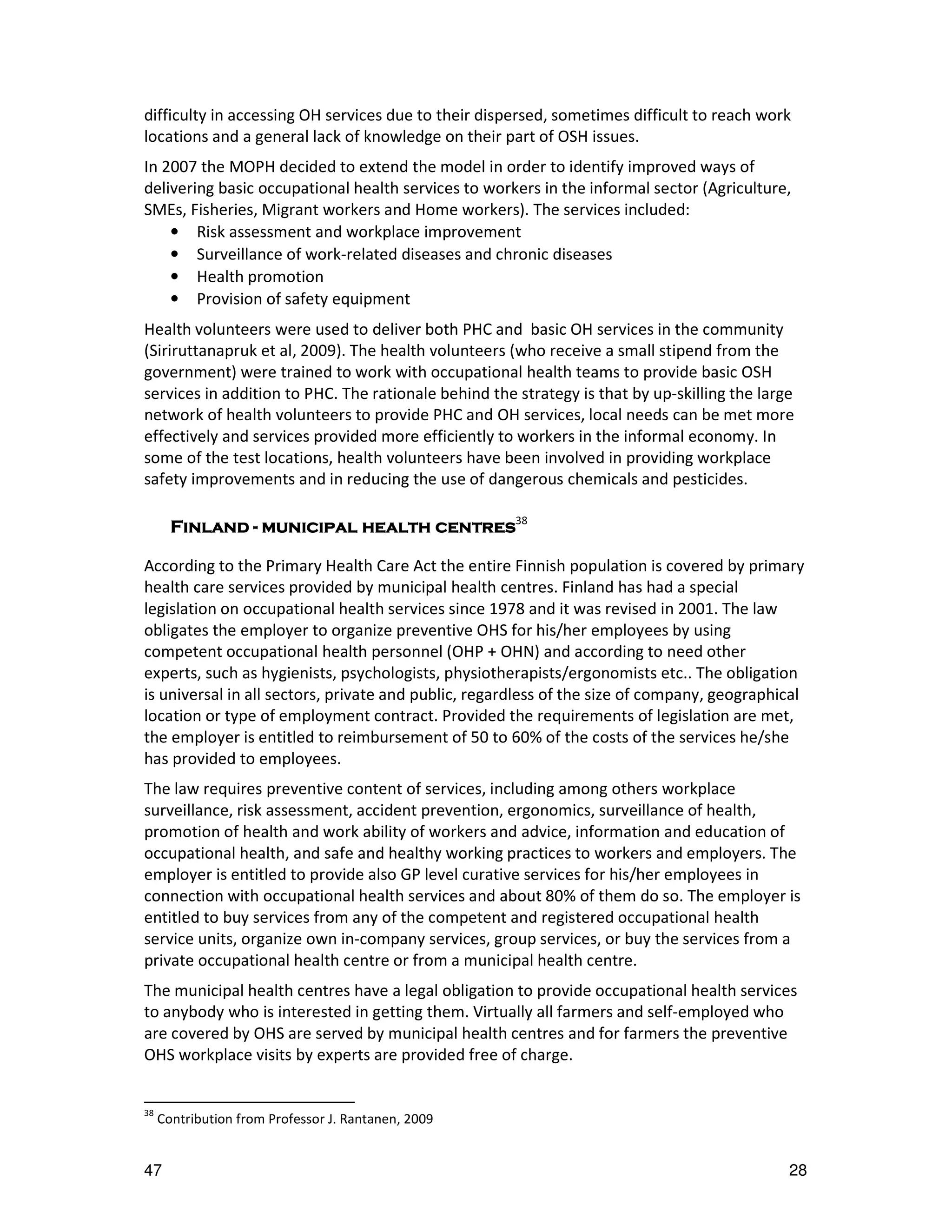 difficulty in accessing OH services due to their dispersed, sometimes difficult to reach work
locations and a general lack of knowledge on their part of OSH issues.
In 2007 the MOPH decided to extend the model in order to identify improved ways of
delivering basic occupational health services to workers in the informal sector (Agriculture,
SMEs, Fisheries, Migrant workers and Home workers). The services included:
    • Risk assessment and workplace improvement
    • Surveillance of work-related diseases and chronic diseases
    • Health promotion
    • Provision of safety equipment
Health volunteers were used to deliver both PHC and basic OH services in the community
(Siriruttanapruk et al, 2009). The health volunteers (who receive a small stipend from the
government) were trained to work with occupational health teams to provide basic OSH
services in addition to PHC. The rationale behind the strategy is that by up-skilling the large
network of health volunteers to provide PHC and OH services, local needs can be met more
effectively and services provided more efficiently to workers in the informal economy. In
some of the test locations, health volunteers have been involved in providing workplace
safety improvements and in reducing the use of dangerous chemicals and pesticides.

       Finland - municipal health centres38

According to the Primary Health Care Act the entire Finnish population is covered by primary
health care services provided by municipal health centres. Finland has had a special
legislation on occupational health services since 1978 and it was revised in 2001. The law
obligates the employer to organize preventive OHS for his/her employees by using
competent occupational health personnel (OHP + OHN) and according to need other
experts, such as hygienists, psychologists, physiotherapists/ergonomists etc.. The obligation
is universal in all sectors, private and public, regardless of the size of company, geographical
location or type of employment contract. Provided the requirements of legislation are met,
the employer is entitled to reimbursement of 50 to 60% of the costs of the services he/she
has provided to employees.
The law requires preventive content of services, including among others workplace
surveillance, risk assessment, accident prevention, ergonomics, surveillance of health,
promotion of health and work ability of workers and advice, information and education of
occupational health, and safe and healthy working practices to workers and employers. The
employer is entitled to provide also GP level curative services for his/her employees in
connection with occupational health services and about 80% of them do so. The employer is
entitled to buy services from any of the competent and registered occupational health
service units, organize own in-company services, group services, or buy the services from a
private occupational health centre or from a municipal health centre.
The municipal health centres have a legal obligation to provide occupational health services
to anybody who is interested in getting them. Virtually all farmers and self-employed who
are covered by OHS are served by municipal health centres and for farmers the preventive
OHS workplace visits by experts are provided free of charge.


38
     Contribution from Professor J. Rantanen, 2009


47                                                                                            28
 
