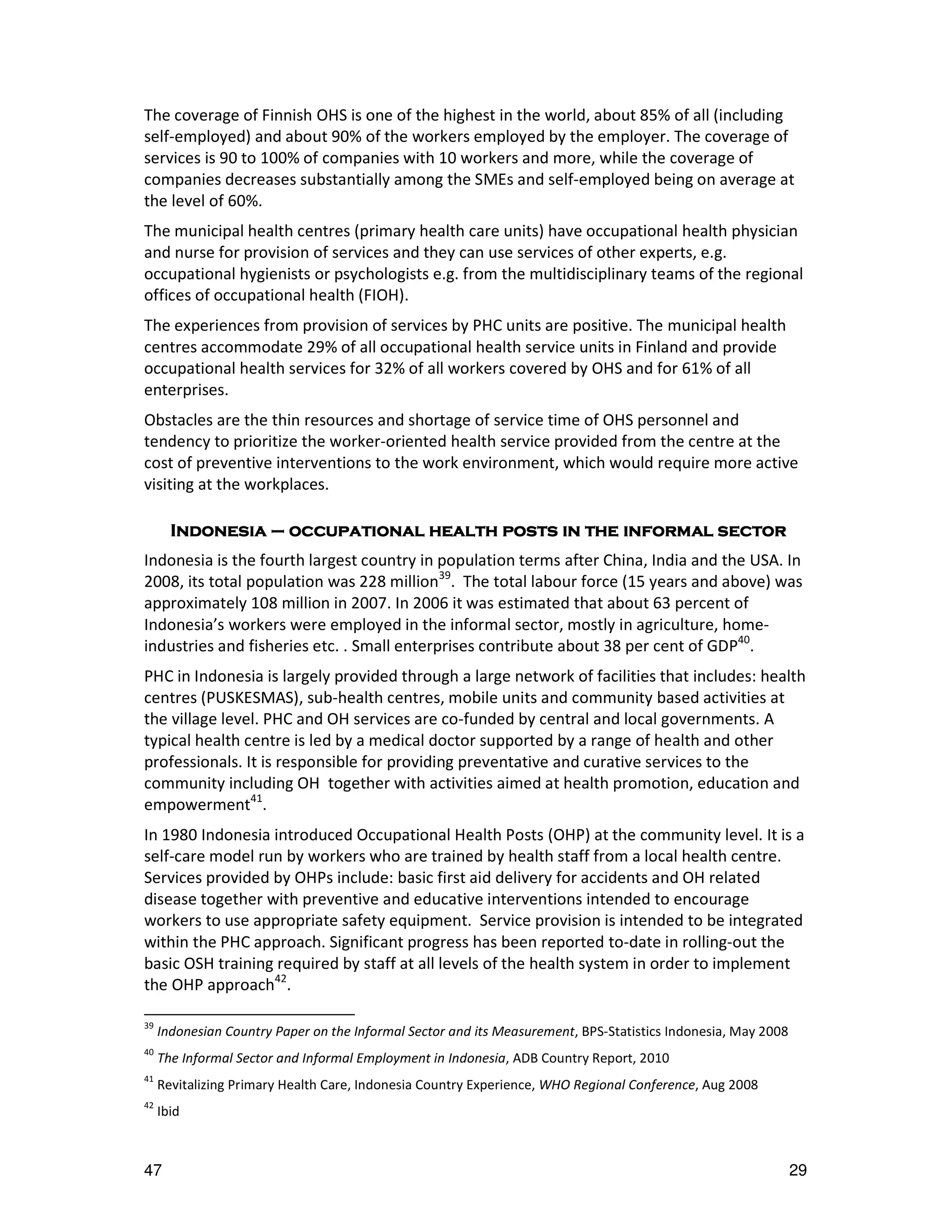 The coverage of Finnish OHS is one of the highest in the world, about 85% of all (including
self-employed) and about 90% of the workers employed by the employer. The coverage of
services is 90 to 100% of companies with 10 workers and more, while the coverage of
companies decreases substantially among the SMEs and self-employed being on average at
the level of 60%.
The municipal health centres (primary health care units) have occupational health physician
and nurse for provision of services and they can use services of other experts, e.g.
occupational hygienists or psychologists e.g. from the multidisciplinary teams of the regional
offices of occupational health (FIOH).
The experiences from provision of services by PHC units are positive. The municipal health
centres accommodate 29% of all occupational health service units in Finland and provide
occupational health services for 32% of all workers covered by OHS and for 61% of all
enterprises.
Obstacles are the thin resources and shortage of service time of OHS personnel and
tendency to prioritize the worker-oriented health service provided from the centre at the
cost of preventive interventions to the work environment, which would require more active
visiting at the workplaces.

                   occupational
       Indonesia – occupational health posts in the informal sector
Indonesia is the fourth largest country in population terms after China, India and the USA. In
2008, its total population was 228 million39. The total labour force (15 years and above) was
approximately 108 million in 2007. In 2006 it was estimated that about 63 percent of
Indonesia’s workers were employed in the informal sector, mostly in agriculture, home-
industries and fisheries etc. . Small enterprises contribute about 38 per cent of GDP40.
PHC in Indonesia is largely provided through a large network of facilities that includes: health
centres (PUSKESMAS), sub-health centres, mobile units and community based activities at
the village level. PHC and OH services are co-funded by central and local governments. A
typical health centre is led by a medical doctor supported by a range of health and other
professionals. It is responsible for providing preventative and curative services to the
community including OH together with activities aimed at health promotion, education and
empowerment41.
In 1980 Indonesia introduced Occupational Health Posts (OHP) at the community level. It is a
self-care model run by workers who are trained by health staff from a local health centre.
Services provided by OHPs include: basic first aid delivery for accidents and OH related
disease together with preventive and educative interventions intended to encourage
workers to use appropriate safety equipment. Service provision is intended to be integrated
within the PHC approach. Significant progress has been reported to-date in rolling-out the
basic OSH training required by staff at all levels of the health system in order to implement
the OHP approach42.

39
     Indonesian Country Paper on the Informal Sector and its Measurement, BPS-Statistics Indonesia, May 2008
40
     The Informal Sector and Informal Employment in Indonesia, ADB Country Report, 2010
41
     Revitalizing Primary Health Care, Indonesia Country Experience, WHO Regional Conference, Aug 2008
42
     Ibid



47                                                                                                             29
 