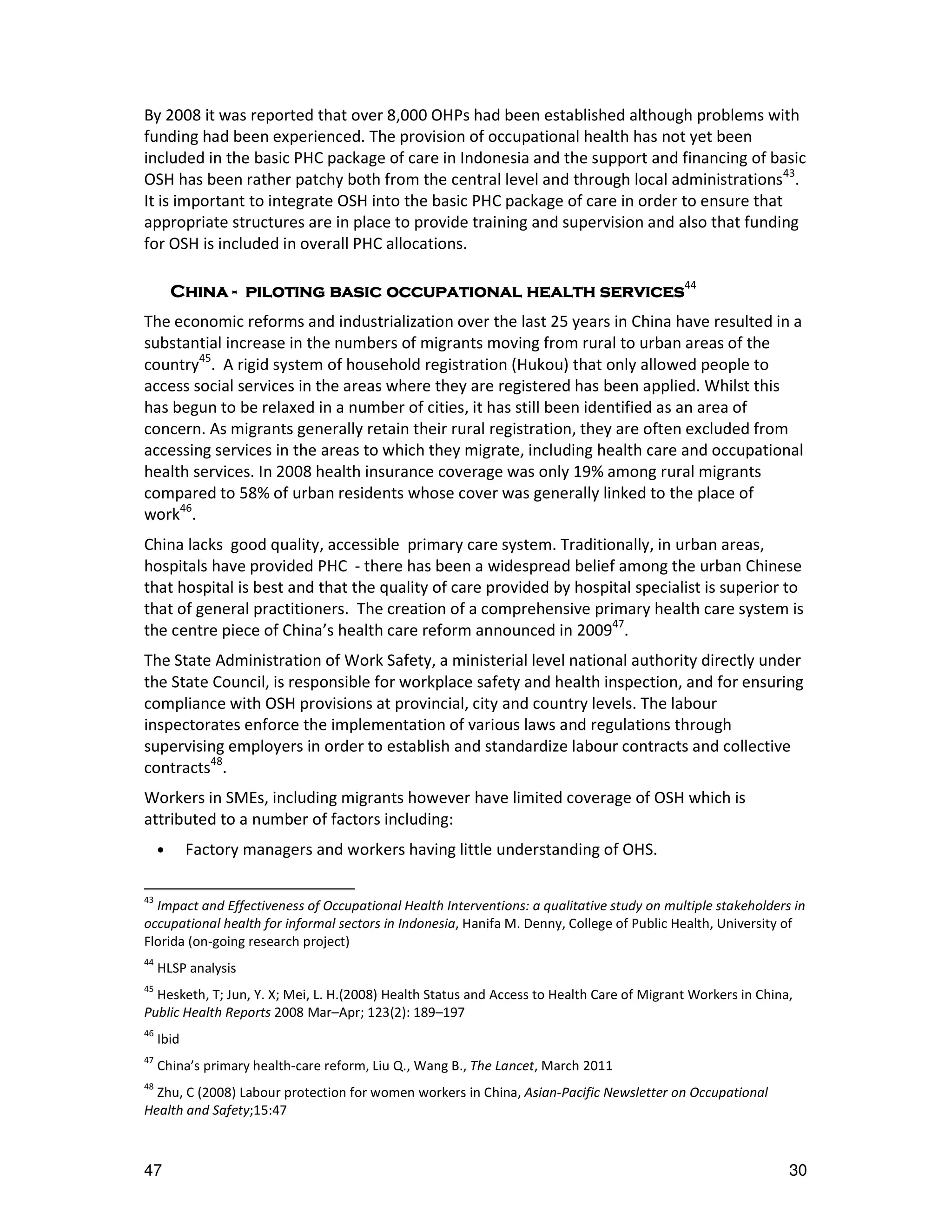 By 2008 it was reported that over 8,000 OHPs had been established although problems with
funding had been experienced. The provision of occupational health has not yet been
included in the basic PHC package of care in Indonesia and the support and financing of basic
OSH has been rather patchy both from the central level and through local administrations43.
It is important to integrate OSH into the basic PHC package of care in order to ensure that
appropriate structures are in place to provide training and supervision and also that funding
for OSH is included in overall PHC allocations.

         China - piloting basic occupational health services44
                 piloting
The economic reforms and industrialization over the last 25 years in China have resulted in a
substantial increase in the numbers of migrants moving from rural to urban areas of the
country45. A rigid system of household registration (Hukou) that only allowed people to
access social services in the areas where they are registered has been applied. Whilst this
has begun to be relaxed in a number of cities, it has still been identified as an area of
concern. As migrants generally retain their rural registration, they are often excluded from
accessing services in the areas to which they migrate, including health care and occupational
health services. In 2008 health insurance coverage was only 19% among rural migrants
compared to 58% of urban residents whose cover was generally linked to the place of
work46.
China lacks good quality, accessible primary care system. Traditionally, in urban areas,
hospitals have provided PHC - there has been a widespread belief among the urban Chinese
that hospital is best and that the quality of care provided by hospital specialist is superior to
that of general practitioners. The creation of a comprehensive primary health care system is
the centre piece of China’s health care reform announced in 200947.
The State Administration of Work Safety, a ministerial level national authority directly under
the State Council, is responsible for workplace safety and health inspection, and for ensuring
compliance with OSH provisions at provincial, city and country levels. The labour
inspectorates enforce the implementation of various laws and regulations through
supervising employers in order to establish and standardize labour contracts and collective
contracts48.
Workers in SMEs, including migrants however have limited coverage of OSH which is
attributed to a number of factors including:
     •      Factory managers and workers having little understanding of OHS.

43
  Impact and Effectiveness of Occupational Health Interventions: a qualitative study on multiple stakeholders in
occupational health for informal sectors in Indonesia, Hanifa M. Denny, College of Public Health, University of
Florida (on-going research project)
44
     HLSP analysis
45
  Hesketh, T; Jun, Y. X; Mei, L. H.(2008) Health Status and Access to Health Care of Migrant Workers in China,
Public Health Reports 2008 Mar–Apr; 123(2): 189–197
46
     Ibid
47
     China’s primary health-care reform, Liu Q., Wang B., The Lancet, March 2011
48
  Zhu, C (2008) Labour protection for women workers in China, Asian-Pacific Newsletter on Occupational
Health and Safety;15:47



47                                                                                                           30
 