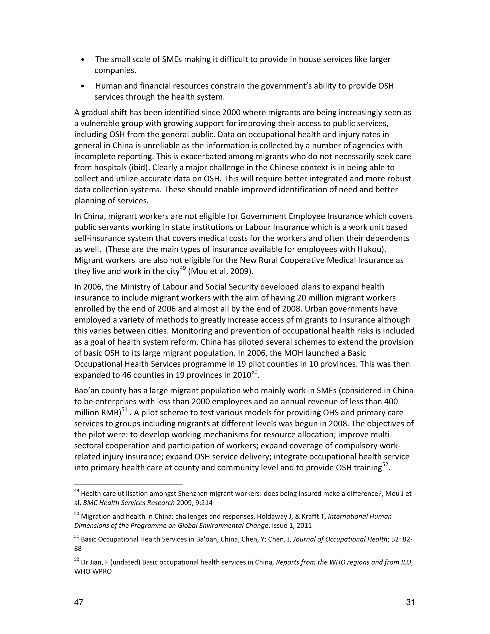 •   The small scale of SMEs making it difficult to provide in house services like larger
         companies.
     •   Human and financial resources constrain the government’s ability to provide OSH
         services through the health system.
A gradual shift has been identified since 2000 where migrants are being increasingly seen as
a vulnerable group with growing support for improving their access to public services,
including OSH from the general public. Data on occupational health and injury rates in
general in China is unreliable as the information is collected by a number of agencies with
incomplete reporting. This is exacerbated among migrants who do not necessarily seek care
from hospitals (ibid). Clearly a major challenge in the Chinese context is in being able to
collect and utilize accurate data on OSH. This will require better integrated and more robust
data collection systems. These should enable improved identification of need and better
planning of services.
In China, migrant workers are not eligible for Government Employee Insurance which covers
public servants working in state institutions or Labour Insurance which is a work unit based
self-insurance system that covers medical costs for the workers and often their dependents
as well. (These are the main types of insurance available for employees with Hukou).
Migrant workers are also not eligible for the New Rural Cooperative Medical Insurance as
they live and work in the city49 (Mou et al, 2009).
In 2006, the Ministry of Labour and Social Security developed plans to expand health
insurance to include migrant workers with the aim of having 20 million migrant workers
enrolled by the end of 2006 and almost all by the end of 2008. Urban governments have
employed a variety of methods to greatly increase access of migrants to insurance although
this varies between cities. Monitoring and prevention of occupational health risks is included
as a goal of health system reform. China has piloted several schemes to extend the provision
of basic OSH to its large migrant population. In 2006, the MOH launched a Basic
Occupational Health Services programme in 19 pilot counties in 10 provinces. This was then
expanded to 46 counties in 19 provinces in 201050.
Bao’an county has a large migrant population who mainly work in SMEs (considered in China
to be enterprises with less than 2000 employees and an annual revenue of less than 400
million RMB)51 . A pilot scheme to test various models for providing OHS and primary care
services to groups including migrants at different levels was begun in 2008. The objectives of
the pilot were: to develop working mechanisms for resource allocation; improve multi-
sectoral cooperation and participation of workers; expand coverage of compulsory work-
related injury insurance; expand OSH service delivery; integrate occupational health service
into primary health care at county and community level and to provide OSH training52.

49
   Health care utilisation amongst Shenzhen migrant workers: does being insured make a difference?, Mou J et
al, BMC Health Services Research 2009, 9:214
50
  Migration and health in China: challenges and responses, Holdaway J, & Krafft T, International Human
Dimensions of the Programme on Global Environmental Change, Issue 1, 2011
51
  Basic Occupational Health Services in Ba’oan, China, Chen, Y; Chen, J, Journal of Occupational Health; 52: 82-
88
52
 Dr Jian, F (undated) Basic occupational health services in China, Reports from the WHO regions and from ILO,
WHO WPRO



47                                                                                                           31
 
