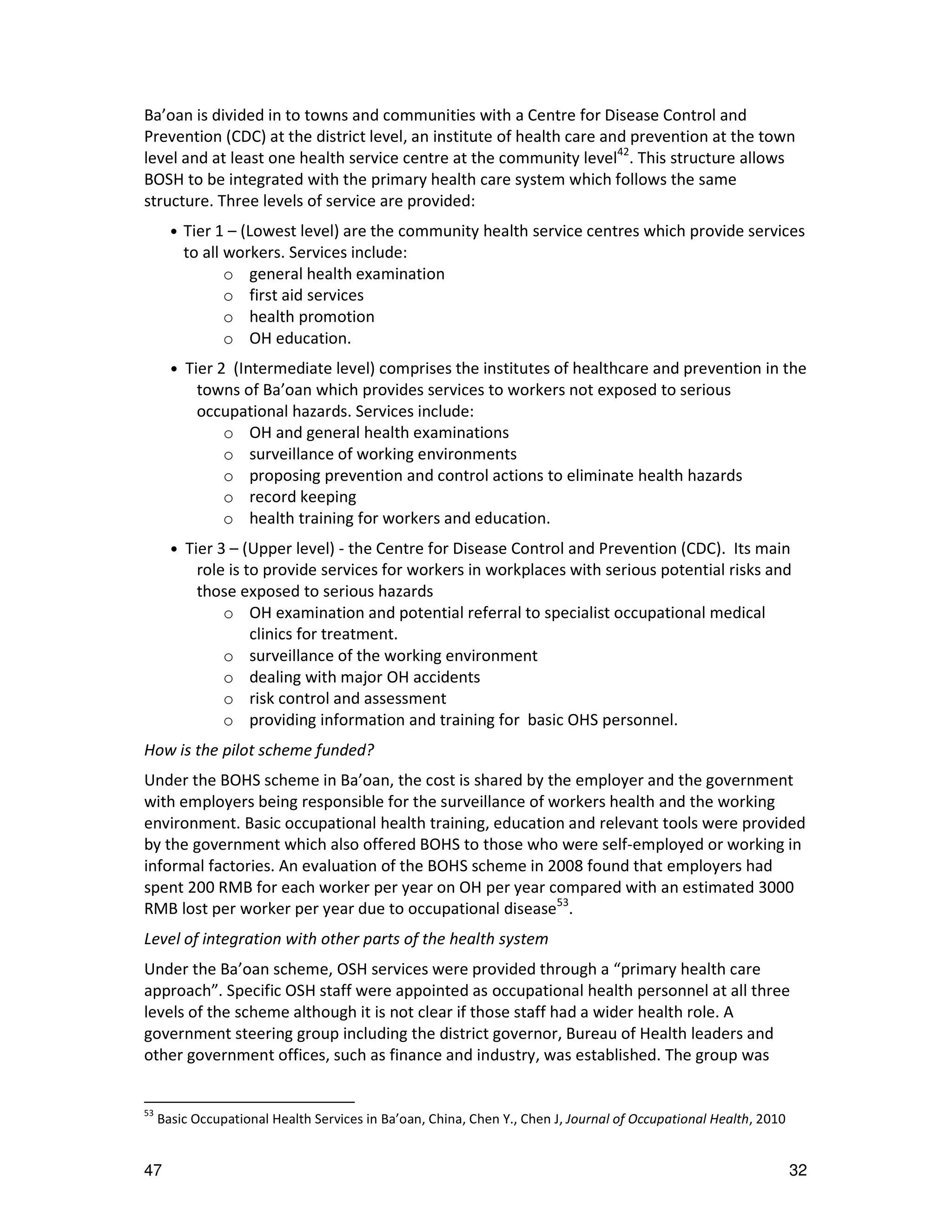 Ba’oan is divided in to towns and communities with a Centre for Disease Control and
Prevention (CDC) at the district level, an institute of health care and prevention at the town
level and at least one health service centre at the community level42. This structure allows
BOSH to be integrated with the primary health care system which follows the same
structure. Three levels of service are provided:
       •   Tier 1 – (Lowest level) are the community health service centres which provide services
           to all workers. Services include:
                  o general health examination
                  o first aid services
                  o health promotion
                  o OH education.
       •   Tier 2 (Intermediate level) comprises the institutes of healthcare and prevention in the
             towns of Ba’oan which provides services to workers not exposed to serious
             occupational hazards. Services include:
                 o OH and general health examinations
                 o surveillance of working environments
                 o proposing prevention and control actions to eliminate health hazards
                 o record keeping
                 o health training for workers and education.
       •   Tier 3 – (Upper level) - the Centre for Disease Control and Prevention (CDC). Its main
             role is to provide services for workers in workplaces with serious potential risks and
             those exposed to serious hazards
                 o OH examination and potential referral to specialist occupational medical
                      clinics for treatment.
                 o surveillance of the working environment
                 o dealing with major OH accidents
                 o risk control and assessment
                 o providing information and training for basic OHS personnel.
How is the pilot scheme funded?
Under the BOHS scheme in Ba’oan, the cost is shared by the employer and the government
with employers being responsible for the surveillance of workers health and the working
environment. Basic occupational health training, education and relevant tools were provided
by the government which also offered BOHS to those who were self-employed or working in
informal factories. An evaluation of the BOHS scheme in 2008 found that employers had
spent 200 RMB for each worker per year on OH per year compared with an estimated 3000
RMB lost per worker per year due to occupational disease53.
Level of integration with other parts of the health system
Under the Ba’oan scheme, OSH services were provided through a “primary health care
approach”. Specific OSH staff were appointed as occupational health personnel at all three
levels of the scheme although it is not clear if those staff had a wider health role. A
government steering group including the district governor, Bureau of Health leaders and
other government offices, such as finance and industry, was established. The group was


53
     Basic Occupational Health Services in Ba’oan, China, Chen Y., Chen J, Journal of Occupational Health, 2010


47                                                                                                                32
 