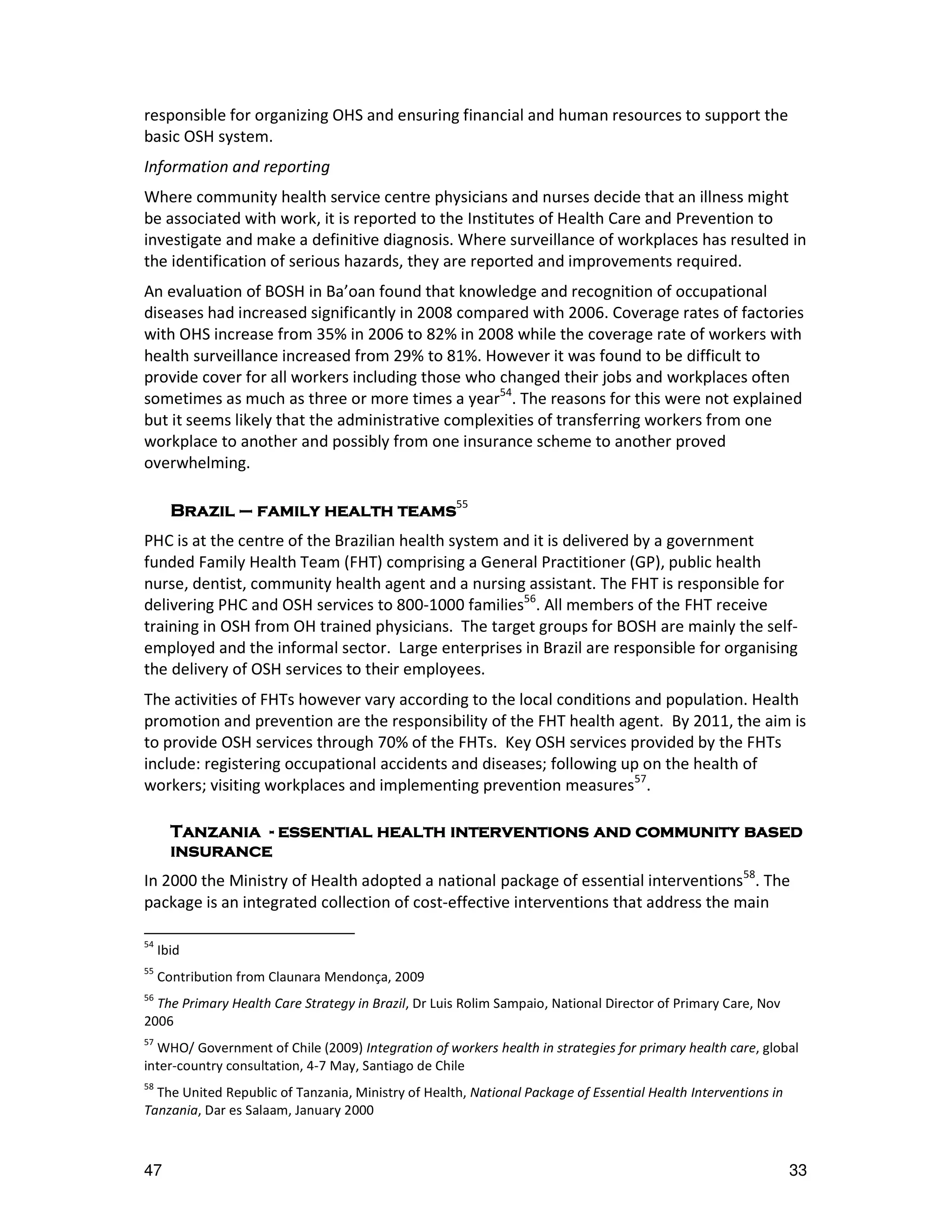 responsible for organizing OHS and ensuring financial and human resources to support the
basic OSH system.
Information and reporting
Where community health service centre physicians and nurses decide that an illness might
be associated with work, it is reported to the Institutes of Health Care and Prevention to
investigate and make a definitive diagnosis. Where surveillance of workplaces has resulted in
the identification of serious hazards, they are reported and improvements required.
An evaluation of BOSH in Ba’oan found that knowledge and recognition of occupational
diseases had increased significantly in 2008 compared with 2006. Coverage rates of factories
with OHS increase from 35% in 2006 to 82% in 2008 while the coverage rate of workers with
health surveillance increased from 29% to 81%. However it was found to be difficult to
provide cover for all workers including those who changed their jobs and workplaces often
sometimes as much as three or more times a year54. The reasons for this were not explained
but it seems likely that the administrative complexities of transferring workers from one
workplace to another and possibly from one insurance scheme to another proved
overwhelming.

       Brazil – family health teams55
PHC is at the centre of the Brazilian health system and it is delivered by a government
funded Family Health Team (FHT) comprising a General Practitioner (GP), public health
nurse, dentist, community health agent and a nursing assistant. The FHT is responsible for
delivering PHC and OSH services to 800-1000 families56. All members of the FHT receive
training in OSH from OH trained physicians. The target groups for BOSH are mainly the self-
employed and the informal sector. Large enterprises in Brazil are responsible for organising
the delivery of OSH services to their employees.
The activities of FHTs however vary according to the local conditions and population. Health
promotion and prevention are the responsibility of the FHT health agent. By 2011, the aim is
to provide OSH services through 70% of the FHTs. Key OSH services provided by the FHTs
include: registering occupational accidents and diseases; following up on the health of
workers; visiting workplaces and implementing prevention measures57.

       Tanzania - essential health interventions and community based
       insurance
In 2000 the Ministry of Health adopted a national package of essential interventions58. The
package is an integrated collection of cost-effective interventions that address the main

54
     Ibid
55
     Contribution from Claunara Mendonça, 2009
56
  The Primary Health Care Strategy in Brazil, Dr Luis Rolim Sampaio, National Director of Primary Care, Nov
2006
57
  WHO/ Government of Chile (2009) Integration of workers health in strategies for primary health care, global
inter-country consultation, 4-7 May, Santiago de Chile
58
  The United Republic of Tanzania, Ministry of Health, National Package of Essential Health Interventions in
Tanzania, Dar es Salaam, January 2000



47                                                                                                             33
 