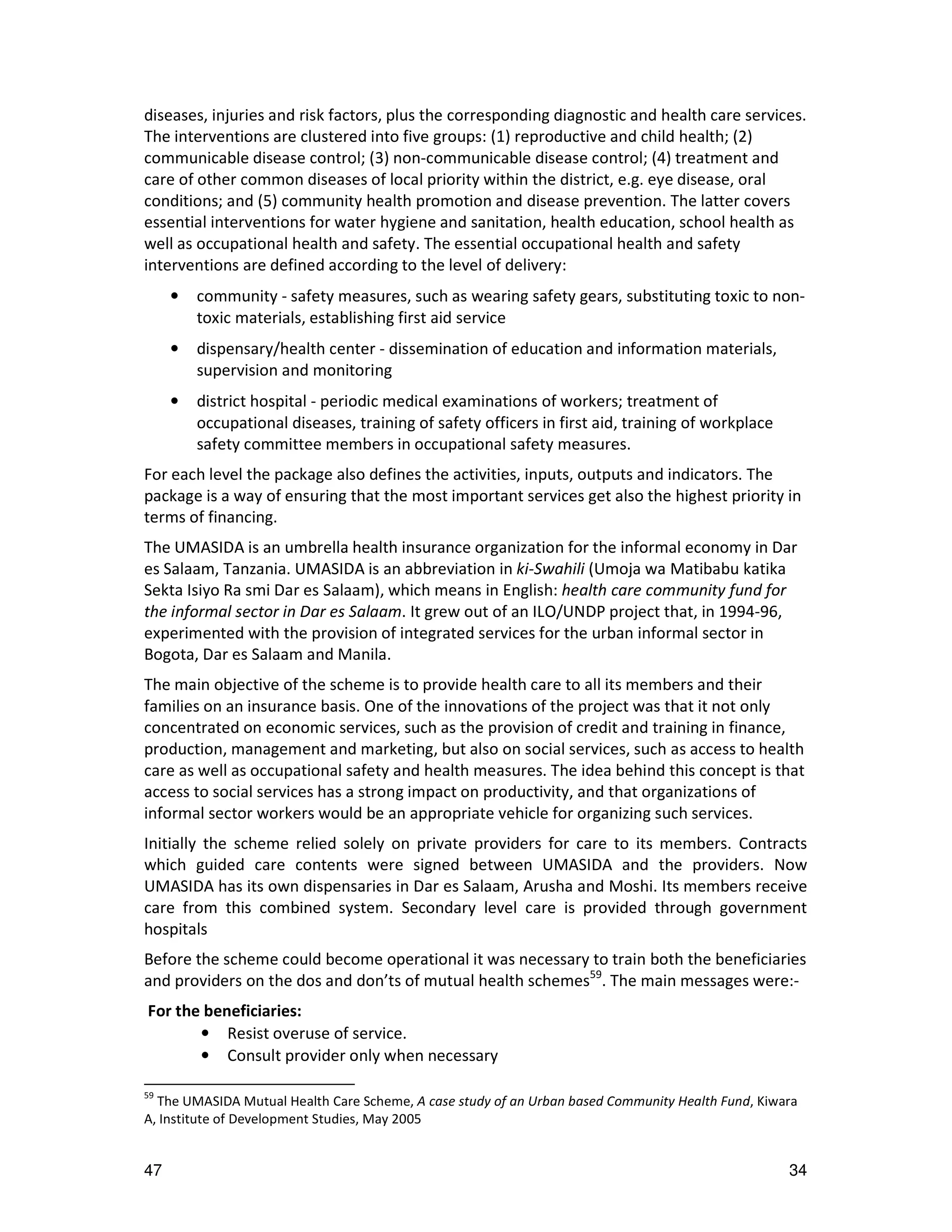 diseases, injuries and risk factors, plus the corresponding diagnostic and health care services.
The interventions are clustered into five groups: (1) reproductive and child health; (2)
communicable disease control; (3) non-communicable disease control; (4) treatment and
care of other common diseases of local priority within the district, e.g. eye disease, oral
conditions; and (5) community health promotion and disease prevention. The latter covers
essential interventions for water hygiene and sanitation, health education, school health as
well as occupational health and safety. The essential occupational health and safety
interventions are defined according to the level of delivery:
     •   community - safety measures, such as wearing safety gears, substituting toxic to non-
         toxic materials, establishing first aid service
     •   dispensary/health center - dissemination of education and information materials,
         supervision and monitoring
     •   district hospital - periodic medical examinations of workers; treatment of
         occupational diseases, training of safety officers in first aid, training of workplace
         safety committee members in occupational safety measures.
For each level the package also defines the activities, inputs, outputs and indicators. The
package is a way of ensuring that the most important services get also the highest priority in
terms of financing.
The UMASIDA is an umbrella health insurance organization for the informal economy in Dar
es Salaam, Tanzania. UMASIDA is an abbreviation in ki-Swahili (Umoja wa Matibabu katika
Sekta Isiyo Ra smi Dar es Salaam), which means in English: health care community fund for
the informal sector in Dar es Salaam. It grew out of an ILO/UNDP project that, in 1994-96,
experimented with the provision of integrated services for the urban informal sector in
Bogota, Dar es Salaam and Manila.
The main objective of the scheme is to provide health care to all its members and their
families on an insurance basis. One of the innovations of the project was that it not only
concentrated on economic services, such as the provision of credit and training in finance,
production, management and marketing, but also on social services, such as access to health
care as well as occupational safety and health measures. The idea behind this concept is that
access to social services has a strong impact on productivity, and that organizations of
informal sector workers would be an appropriate vehicle for organizing such services.
Initially the scheme relied solely on private providers for care to its members. Contracts
which guided care contents were signed between UMASIDA and the providers. Now
UMASIDA has its own dispensaries in Dar es Salaam, Arusha and Moshi. Its members receive
care from this combined system. Secondary level care is provided through government
hospitals
Before the scheme could become operational it was necessary to train both the beneficiaries
and providers on the dos and don’ts of mutual health schemes59. The main messages were:-
For the beneficiaries:
       • Resist overuse of service.
       • Consult provider only when necessary

59
  The UMASIDA Mutual Health Care Scheme, A case study of an Urban based Community Health Fund, Kiwara
A, Institute of Development Studies, May 2005


47                                                                                                 34
 