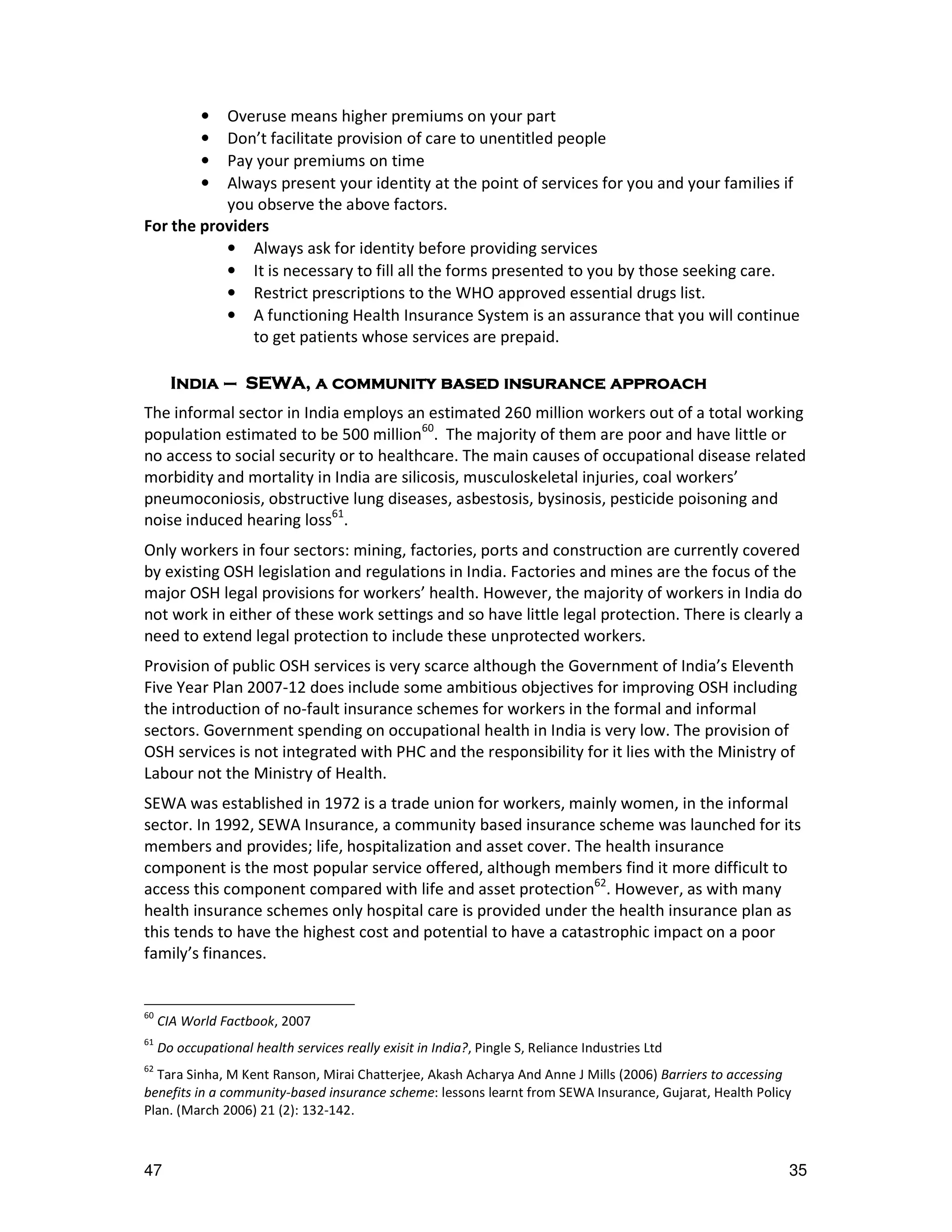 Overuse means higher premiums on your part
            •
           Don’t facilitate provision of care to unentitled people
            •
           Pay your premiums on time
            •
           Always present your identity at the point of services for you and your families if
            •
           you observe the above factors.
For the providers
           • Always ask for identity before providing services
           • It is necessary to fill all the forms presented to you by those seeking care.
           • Restrict prescriptions to the WHO approved essential drugs list.
           • A functioning Health Insurance System is an assurance that you will continue
               to get patients whose services are prepaid.

       India – SEWA, a community based insurance approach
The informal sector in India employs an estimated 260 million workers out of a total working
population estimated to be 500 million60. The majority of them are poor and have little or
no access to social security or to healthcare. The main causes of occupational disease related
morbidity and mortality in India are silicosis, musculoskeletal injuries, coal workers’
pneumoconiosis, obstructive lung diseases, asbestosis, bysinosis, pesticide poisoning and
noise induced hearing loss61.
Only workers in four sectors: mining, factories, ports and construction are currently covered
by existing OSH legislation and regulations in India. Factories and mines are the focus of the
major OSH legal provisions for workers’ health. However, the majority of workers in India do
not work in either of these work settings and so have little legal protection. There is clearly a
need to extend legal protection to include these unprotected workers.
Provision of public OSH services is very scarce although the Government of India’s Eleventh
Five Year Plan 2007-12 does include some ambitious objectives for improving OSH including
the introduction of no-fault insurance schemes for workers in the formal and informal
sectors. Government spending on occupational health in India is very low. The provision of
OSH services is not integrated with PHC and the responsibility for it lies with the Ministry of
Labour not the Ministry of Health.
SEWA was established in 1972 is a trade union for workers, mainly women, in the informal
sector. In 1992, SEWA Insurance, a community based insurance scheme was launched for its
members and provides; life, hospitalization and asset cover. The health insurance
component is the most popular service offered, although members find it more difficult to
access this component compared with life and asset protection62. However, as with many
health insurance schemes only hospital care is provided under the health insurance plan as
this tends to have the highest cost and potential to have a catastrophic impact on a poor
family’s finances.


60
     CIA World Factbook, 2007
61
     Do occupational health services really exisit in India?, Pingle S, Reliance Industries Ltd
62
  Tara Sinha, M Kent Ranson, Mirai Chatterjee, Akash Acharya And Anne J Mills (2006) Barriers to accessing
benefits in a community-based insurance scheme: lessons learnt from SEWA Insurance, Gujarat, Health Policy
Plan. (March 2006) 21 (2): 132-142.



47                                                                                                       35
 