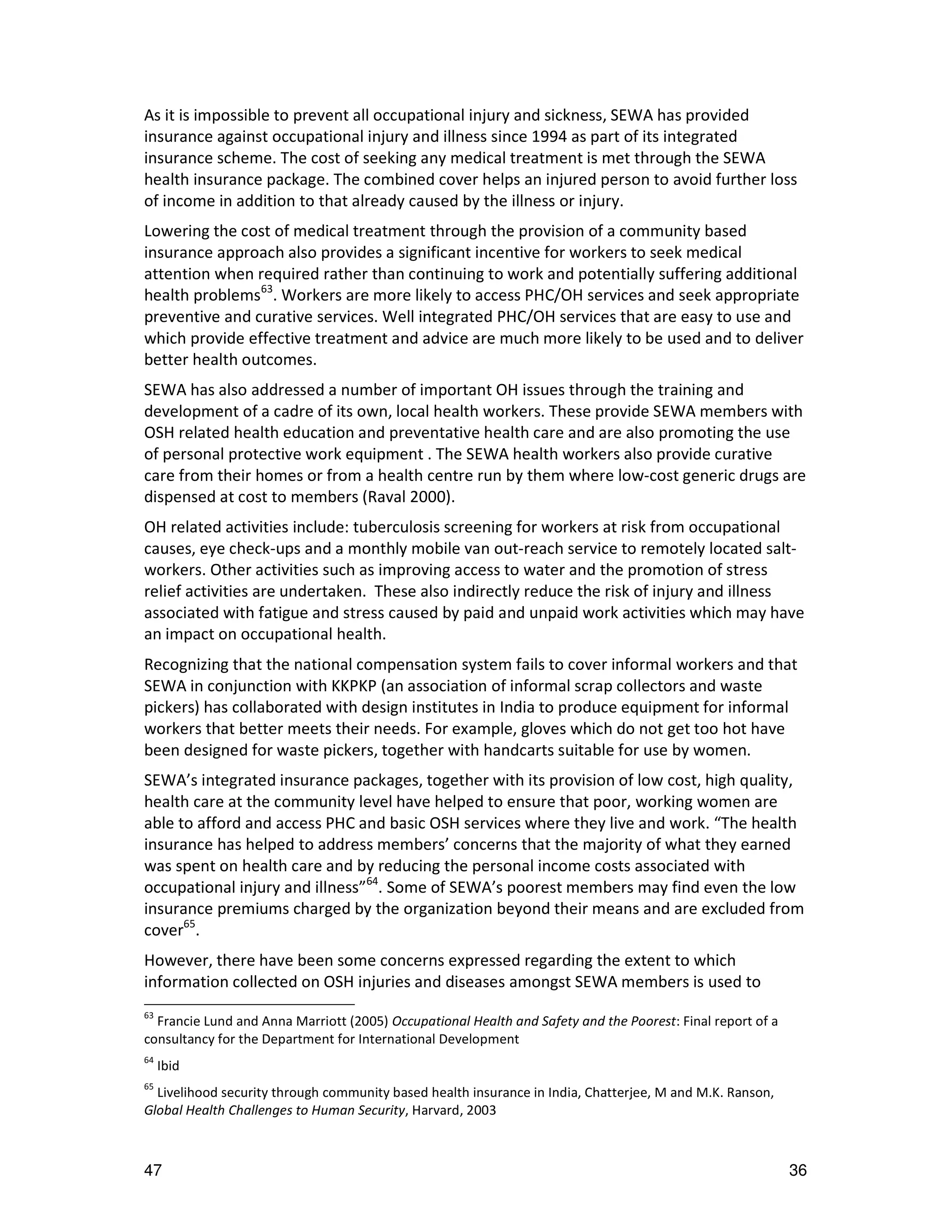 As it is impossible to prevent all occupational injury and sickness, SEWA has provided
insurance against occupational injury and illness since 1994 as part of its integrated
insurance scheme. The cost of seeking any medical treatment is met through the SEWA
health insurance package. The combined cover helps an injured person to avoid further loss
of income in addition to that already caused by the illness or injury.
Lowering the cost of medical treatment through the provision of a community based
insurance approach also provides a significant incentive for workers to seek medical
attention when required rather than continuing to work and potentially suffering additional
health problems63. Workers are more likely to access PHC/OH services and seek appropriate
preventive and curative services. Well integrated PHC/OH services that are easy to use and
which provide effective treatment and advice are much more likely to be used and to deliver
better health outcomes.
SEWA has also addressed a number of important OH issues through the training and
development of a cadre of its own, local health workers. These provide SEWA members with
OSH related health education and preventative health care and are also promoting the use
of personal protective work equipment . The SEWA health workers also provide curative
care from their homes or from a health centre run by them where low-cost generic drugs are
dispensed at cost to members (Raval 2000).
OH related activities include: tuberculosis screening for workers at risk from occupational
causes, eye check-ups and a monthly mobile van out-reach service to remotely located salt-
workers. Other activities such as improving access to water and the promotion of stress
relief activities are undertaken. These also indirectly reduce the risk of injury and illness
associated with fatigue and stress caused by paid and unpaid work activities which may have
an impact on occupational health.
Recognizing that the national compensation system fails to cover informal workers and that
SEWA in conjunction with KKPKP (an association of informal scrap collectors and waste
pickers) has collaborated with design institutes in India to produce equipment for informal
workers that better meets their needs. For example, gloves which do not get too hot have
been designed for waste pickers, together with handcarts suitable for use by women.
SEWA’s integrated insurance packages, together with its provision of low cost, high quality,
health care at the community level have helped to ensure that poor, working women are
able to afford and access PHC and basic OSH services where they live and work. “The health
insurance has helped to address members’ concerns that the majority of what they earned
was spent on health care and by reducing the personal income costs associated with
occupational injury and illness”64. Some of SEWA’s poorest members may find even the low
insurance premiums charged by the organization beyond their means and are excluded from
cover65.
However, there have been some concerns expressed regarding the extent to which
information collected on OSH injuries and diseases amongst SEWA members is used to
63
  Francie Lund and Anna Marriott (2005) Occupational Health and Safety and the Poorest: Final report of a
consultancy for the Department for International Development
64
     Ibid
65
  Livelihood security through community based health insurance in India, Chatterjee, M and M.K. Ranson,
Global Health Challenges to Human Security, Harvard, 2003



47                                                                                                          36
 