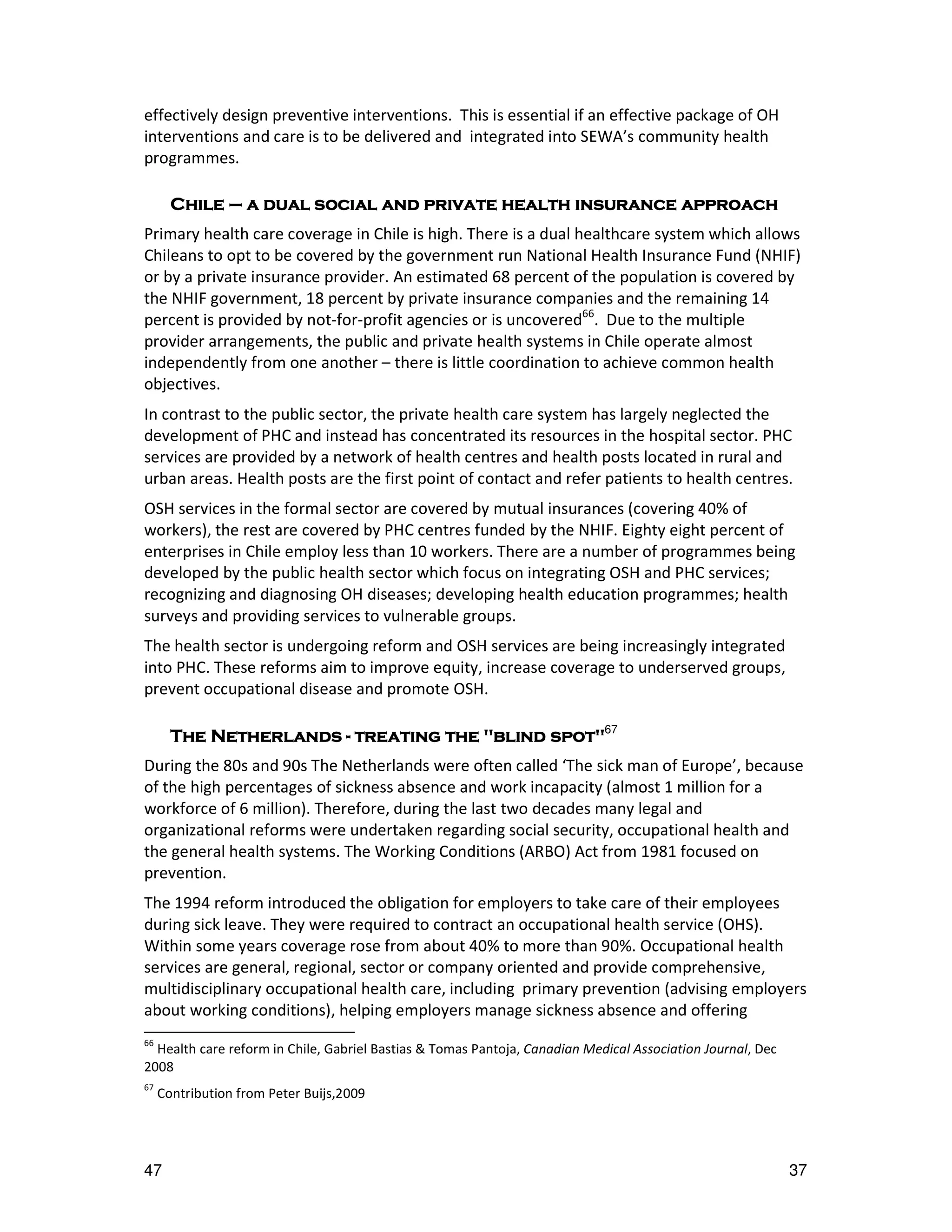 effectively design preventive interventions. This is essential if an effective package of OH
interventions and care is to be delivered and integrated into SEWA’s community health
programmes.

       Chile – a dual social and private health insurance approach
Primary health care coverage in Chile is high. There is a dual healthcare system which allows
Chileans to opt to be covered by the government run National Health Insurance Fund (NHIF)
or by a private insurance provider. An estimated 68 percent of the population is covered by
the NHIF government, 18 percent by private insurance companies and the remaining 14
percent is provided by not-for-profit agencies or is uncovered66. Due to the multiple
provider arrangements, the public and private health systems in Chile operate almost
independently from one another – there is little coordination to achieve common health
objectives.
In contrast to the public sector, the private health care system has largely neglected the
development of PHC and instead has concentrated its resources in the hospital sector. PHC
services are provided by a network of health centres and health posts located in rural and
urban areas. Health posts are the first point of contact and refer patients to health centres.
OSH services in the formal sector are covered by mutual insurances (covering 40% of
workers), the rest are covered by PHC centres funded by the NHIF. Eighty eight percent of
enterprises in Chile employ less than 10 workers. There are a number of programmes being
developed by the public health sector which focus on integrating OSH and PHC services;
recognizing and diagnosing OH diseases; developing health education programmes; health
surveys and providing services to vulnerable groups.
The health sector is undergoing reform and OSH services are being increasingly integrated
into PHC. These reforms aim to improve equity, increase coverage to underserved groups,
prevent occupational disease and promote OSH.

       The Netherlands - treating the "blind spot"67
During the 80s and 90s The Netherlands were often called ‘The sick man of Europe’, because
of the high percentages of sickness absence and work incapacity (almost 1 million for a
workforce of 6 million). Therefore, during the last two decades many legal and
organizational reforms were undertaken regarding social security, occupational health and
the general health systems. The Working Conditions (ARBO) Act from 1981 focused on
prevention.
The 1994 reform introduced the obligation for employers to take care of their employees
during sick leave. They were required to contract an occupational health service (OHS).
Within some years coverage rose from about 40% to more than 90%. Occupational health
services are general, regional, sector or company oriented and provide comprehensive,
multidisciplinary occupational health care, including primary prevention (advising employers
about working conditions), helping employers manage sickness absence and offering
66
  Health care reform in Chile, Gabriel Bastias & Tomas Pantoja, Canadian Medical Association Journal, Dec
2008
67
     Contribution from Peter Buijs,2009




47                                                                                                          37
 