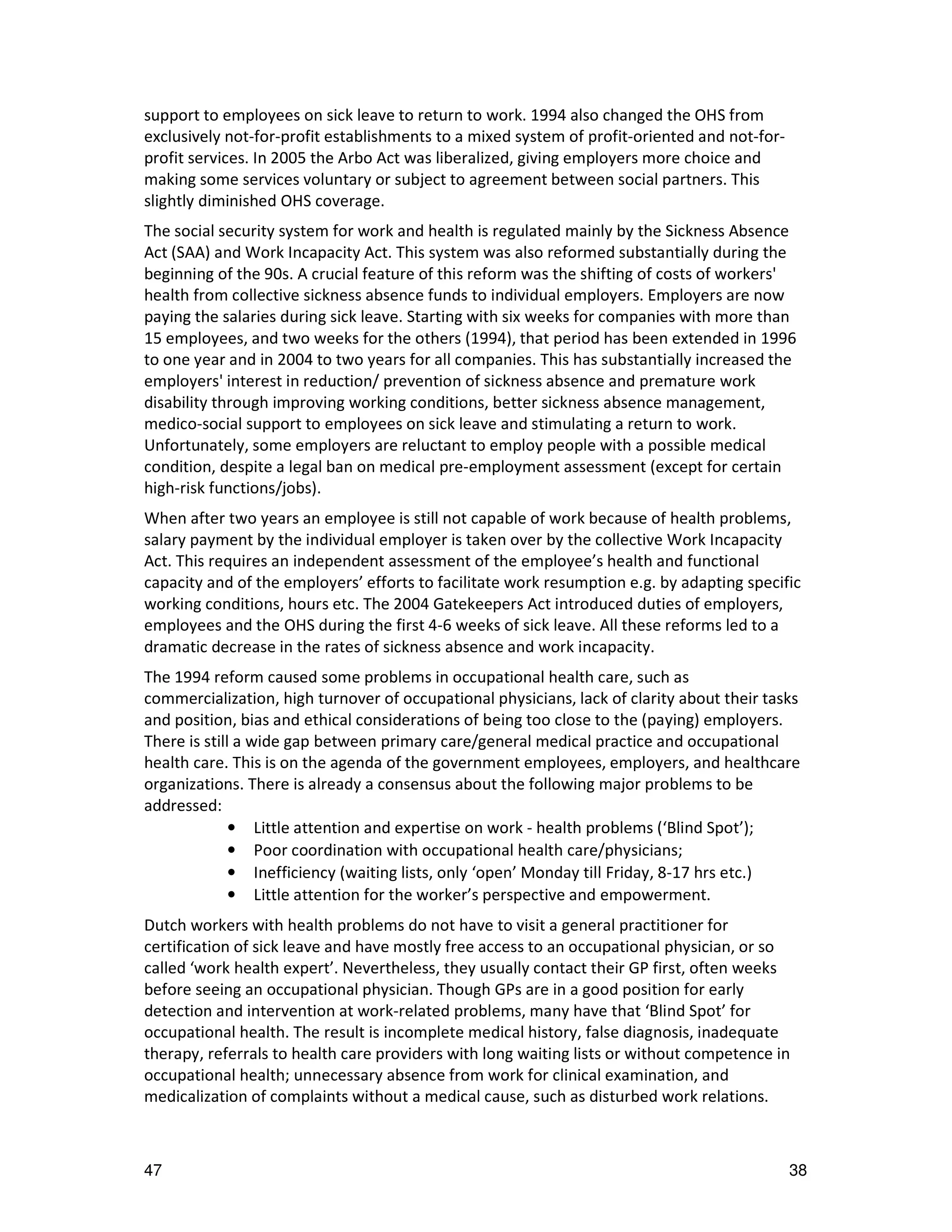 support to employees on sick leave to return to work. 1994 also changed the OHS from
exclusively not-for-profit establishments to a mixed system of profit-oriented and not-for-
profit services. In 2005 the Arbo Act was liberalized, giving employers more choice and
making some services voluntary or subject to agreement between social partners. This
slightly diminished OHS coverage.
The social security system for work and health is regulated mainly by the Sickness Absence
Act (SAA) and Work Incapacity Act. This system was also reformed substantially during the
beginning of the 90s. A crucial feature of this reform was the shifting of costs of workers'
health from collective sickness absence funds to individual employers. Employers are now
paying the salaries during sick leave. Starting with six weeks for companies with more than
15 employees, and two weeks for the others (1994), that period has been extended in 1996
to one year and in 2004 to two years for all companies. This has substantially increased the
employers' interest in reduction/ prevention of sickness absence and premature work
disability through improving working conditions, better sickness absence management,
medico-social support to employees on sick leave and stimulating a return to work.
Unfortunately, some employers are reluctant to employ people with a possible medical
condition, despite a legal ban on medical pre-employment assessment (except for certain
high-risk functions/jobs).
When after two years an employee is still not capable of work because of health problems,
salary payment by the individual employer is taken over by the collective Work Incapacity
Act. This requires an independent assessment of the employee’s health and functional
capacity and of the employers’ efforts to facilitate work resumption e.g. by adapting specific
working conditions, hours etc. The 2004 Gatekeepers Act introduced duties of employers,
employees and the OHS during the first 4-6 weeks of sick leave. All these reforms led to a
dramatic decrease in the rates of sickness absence and work incapacity.
The 1994 reform caused some problems in occupational health care, such as
commercialization, high turnover of occupational physicians, lack of clarity about their tasks
and position, bias and ethical considerations of being too close to the (paying) employers.
There is still a wide gap between primary care/general medical practice and occupational
health care. This is on the agenda of the government employees, employers, and healthcare
organizations. There is already a consensus about the following major problems to be
addressed:
              • Little attention and expertise on work - health problems (‘Blind Spot’);
              • Poor coordination with occupational health care/physicians;
              • Inefficiency (waiting lists, only ‘open’ Monday till Friday, 8-17 hrs etc.)
              • Little attention for the worker’s perspective and empowerment.
Dutch workers with health problems do not have to visit a general practitioner for
certification of sick leave and have mostly free access to an occupational physician, or so
called ‘work health expert’. Nevertheless, they usually contact their GP first, often weeks
before seeing an occupational physician. Though GPs are in a good position for early
detection and intervention at work-related problems, many have that ‘Blind Spot’ for
occupational health. The result is incomplete medical history, false diagnosis, inadequate
therapy, referrals to health care providers with long waiting lists or without competence in
occupational health; unnecessary absence from work for clinical examination, and
medicalization of complaints without a medical cause, such as disturbed work relations.



47                                                                                            38
 