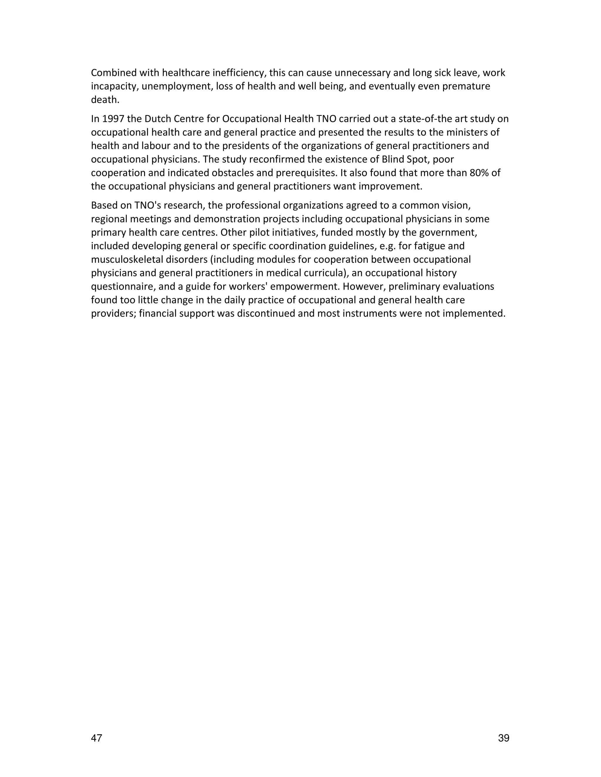 Combined with healthcare inefficiency, this can cause unnecessary and long sick leave, work
incapacity, unemployment, loss of health and well being, and eventually even premature
death.
In 1997 the Dutch Centre for Occupational Health TNO carried out a state-of-the art study on
occupational health care and general practice and presented the results to the ministers of
health and labour and to the presidents of the organizations of general practitioners and
occupational physicians. The study reconfirmed the existence of Blind Spot, poor
cooperation and indicated obstacles and prerequisites. It also found that more than 80% of
the occupational physicians and general practitioners want improvement.
Based on TNO's research, the professional organizations agreed to a common vision,
regional meetings and demonstration projects including occupational physicians in some
primary health care centres. Other pilot initiatives, funded mostly by the government,
included developing general or specific coordination guidelines, e.g. for fatigue and
musculoskeletal disorders (including modules for cooperation between occupational
physicians and general practitioners in medical curricula), an occupational history
questionnaire, and a guide for workers' empowerment. However, preliminary evaluations
found too little change in the daily practice of occupational and general health care
providers; financial support was discontinued and most instruments were not implemented.




47                                                                                       39
 