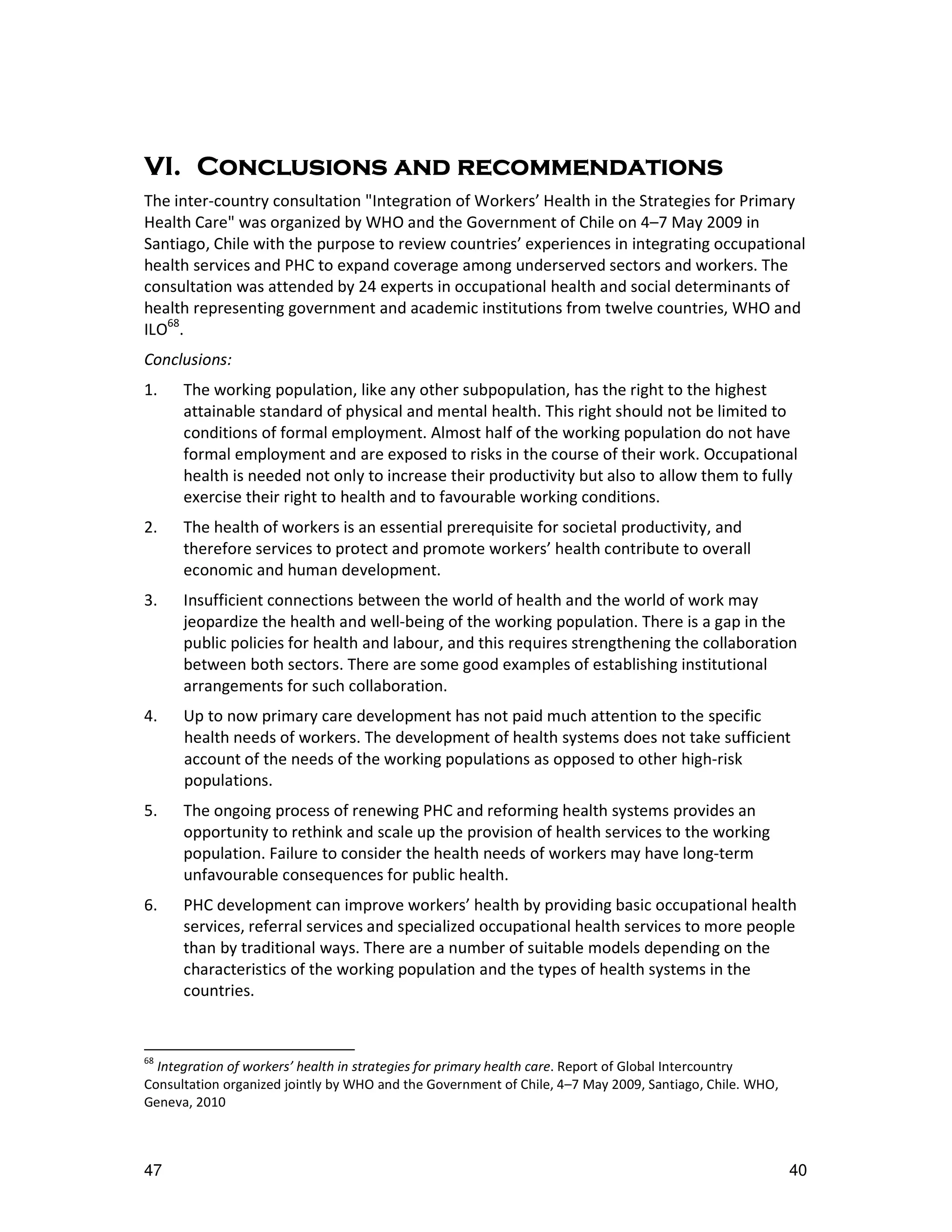 VI. Conclusions
VI. Conclusions and recommendations
The inter-country consultation "Integration of Workers’ Health in the Strategies for Primary
Health Care" was organized by WHO and the Government of Chile on 4–7 May 2009 in
Santiago, Chile with the purpose to review countries’ experiences in integrating occupational
health services and PHC to expand coverage among underserved sectors and workers. The
consultation was attended by 24 experts in occupational health and social determinants of
health representing government and academic institutions from twelve countries, WHO and
ILO68.
Conclusions:
1.    The working population, like any other subpopulation, has the right to the highest
      attainable standard of physical and mental health. This right should not be limited to
      conditions of formal employment. Almost half of the working population do not have
      formal employment and are exposed to risks in the course of their work. Occupational
      health is needed not only to increase their productivity but also to allow them to fully
      exercise their right to health and to favourable working conditions.
2.    The health of workers is an essential prerequisite for societal productivity, and
      therefore services to protect and promote workers’ health contribute to overall
      economic and human development.
3.    Insufficient connections between the world of health and the world of work may
      jeopardize the health and well-being of the working population. There is a gap in the
      public policies for health and labour, and this requires strengthening the collaboration
      between both sectors. There are some good examples of establishing institutional
      arrangements for such collaboration.
4.    Up to now primary care development has not paid much attention to the specific
      health needs of workers. The development of health systems does not take sufficient
      account of the needs of the working populations as opposed to other high-risk
      populations.
5.    The ongoing process of renewing PHC and reforming health systems provides an
      opportunity to rethink and scale up the provision of health services to the working
      population. Failure to consider the health needs of workers may have long-term
      unfavourable consequences for public health.
6.    PHC development can improve workers’ health by providing basic occupational health
      services, referral services and specialized occupational health services to more people
      than by traditional ways. There are a number of suitable models depending on the
      characteristics of the working population and the types of health systems in the
      countries.


68
  Integration of workers’ health in strategies for primary health care. Report of Global Intercountry
Consultation organized jointly by WHO and the Government of Chile, 4–7 May 2009, Santiago, Chile. WHO,
Geneva, 2010



47                                                                                                       40
 