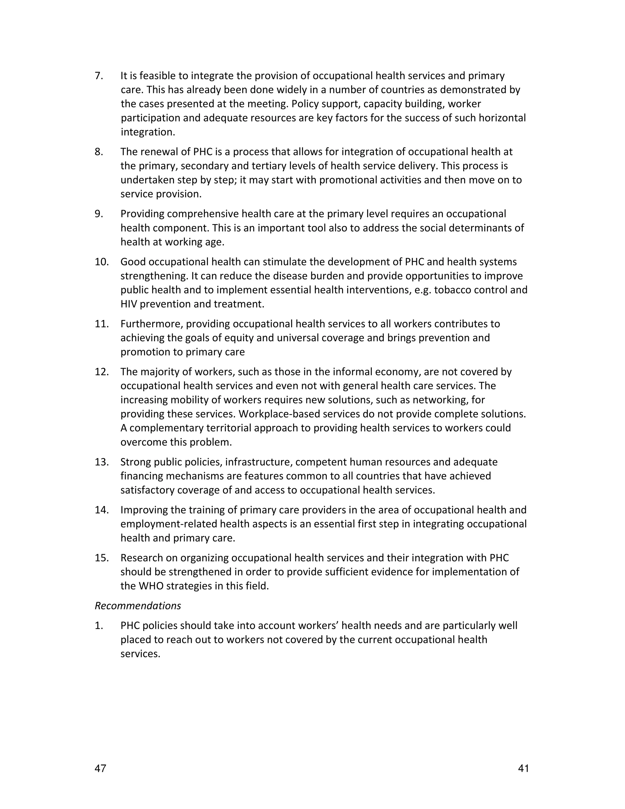 7.   It is feasible to integrate the provision of occupational health services and primary
     care. This has already been done widely in a number of countries as demonstrated by
     the cases presented at the meeting. Policy support, capacity building, worker
     participation and adequate resources are key factors for the success of such horizontal
     integration.
8.   The renewal of PHC is a process that allows for integration of occupational health at
     the primary, secondary and tertiary levels of health service delivery. This process is
     undertaken step by step; it may start with promotional activities and then move on to
     service provision.
9.   Providing comprehensive health care at the primary level requires an occupational
     health component. This is an important tool also to address the social determinants of
     health at working age.
10. Good occupational health can stimulate the development of PHC and health systems
    strengthening. It can reduce the disease burden and provide opportunities to improve
    public health and to implement essential health interventions, e.g. tobacco control and
    HIV prevention and treatment.
11. Furthermore, providing occupational health services to all workers contributes to
    achieving the goals of equity and universal coverage and brings prevention and
    promotion to primary care
12. The majority of workers, such as those in the informal economy, are not covered by
    occupational health services and even not with general health care services. The
    increasing mobility of workers requires new solutions, such as networking, for
    providing these services. Workplace-based services do not provide complete solutions.
    A complementary territorial approach to providing health services to workers could
    overcome this problem.
13. Strong public policies, infrastructure, competent human resources and adequate
    financing mechanisms are features common to all countries that have achieved
    satisfactory coverage of and access to occupational health services.
14. Improving the training of primary care providers in the area of occupational health and
    employment-related health aspects is an essential first step in integrating occupational
    health and primary care.
15. Research on organizing occupational health services and their integration with PHC
    should be strengthened in order to provide sufficient evidence for implementation of
    the WHO strategies in this field.
Recommendations
1.   PHC policies should take into account workers’ health needs and are particularly well
     placed to reach out to workers not covered by the current occupational health
     services.




47                                                                                           41
 
