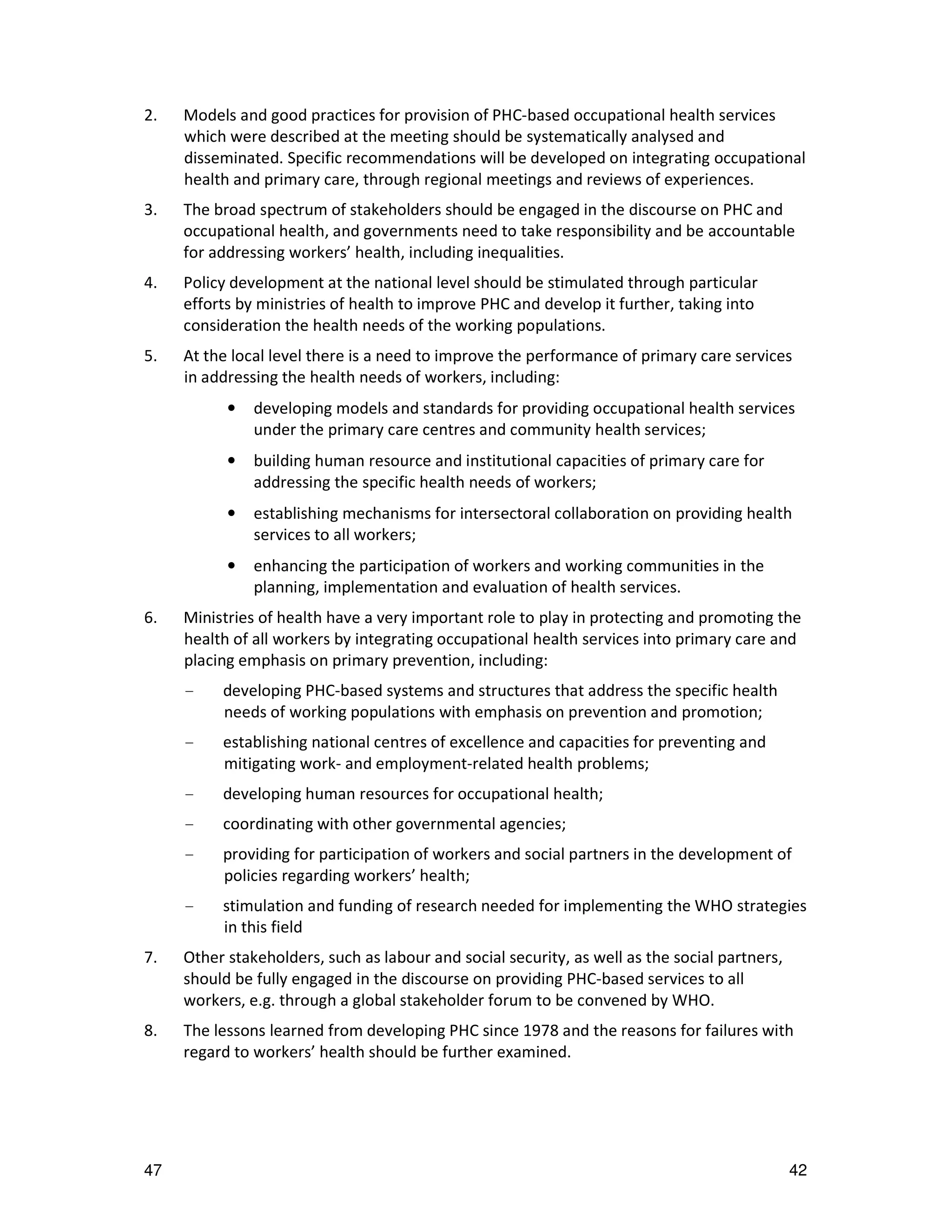 2.   Models and good practices for provision of PHC-based occupational health services
     which were described at the meeting should be systematically analysed and
     disseminated. Specific recommendations will be developed on integrating occupational
     health and primary care, through regional meetings and reviews of experiences.
3.   The broad spectrum of stakeholders should be engaged in the discourse on PHC and
     occupational health, and governments need to take responsibility and be accountable
     for addressing workers’ health, including inequalities.
4.   Policy development at the national level should be stimulated through particular
     efforts by ministries of health to improve PHC and develop it further, taking into
     consideration the health needs of the working populations.
5.   At the local level there is a need to improve the performance of primary care services
     in addressing the health needs of workers, including:
           •   developing models and standards for providing occupational health services
               under the primary care centres and community health services;
           •   building human resource and institutional capacities of primary care for
               addressing the specific health needs of workers;
           •   establishing mechanisms for intersectoral collaboration on providing health
               services to all workers;
           •   enhancing the participation of workers and working communities in the
               planning, implementation and evaluation of health services.
6.   Ministries of health have a very important role to play in protecting and promoting the
     health of all workers by integrating occupational health services into primary care and
     placing emphasis on primary prevention, including:
     -    developing PHC-based systems and structures that address the specific health
          needs of working populations with emphasis on prevention and promotion;
     -    establishing national centres of excellence and capacities for preventing and
          mitigating work- and employment-related health problems;
     -    developing human resources for occupational health;
     -    coordinating with other governmental agencies;
     -    providing for participation of workers and social partners in the development of
          policies regarding workers’ health;
     -    stimulation and funding of research needed for implementing the WHO strategies
          in this field
7.   Other stakeholders, such as labour and social security, as well as the social partners,
     should be fully engaged in the discourse on providing PHC-based services to all
     workers, e.g. through a global stakeholder forum to be convened by WHO.
8.   The lessons learned from developing PHC since 1978 and the reasons for failures with
     regard to workers’ health should be further examined.




47                                                                                             42
 