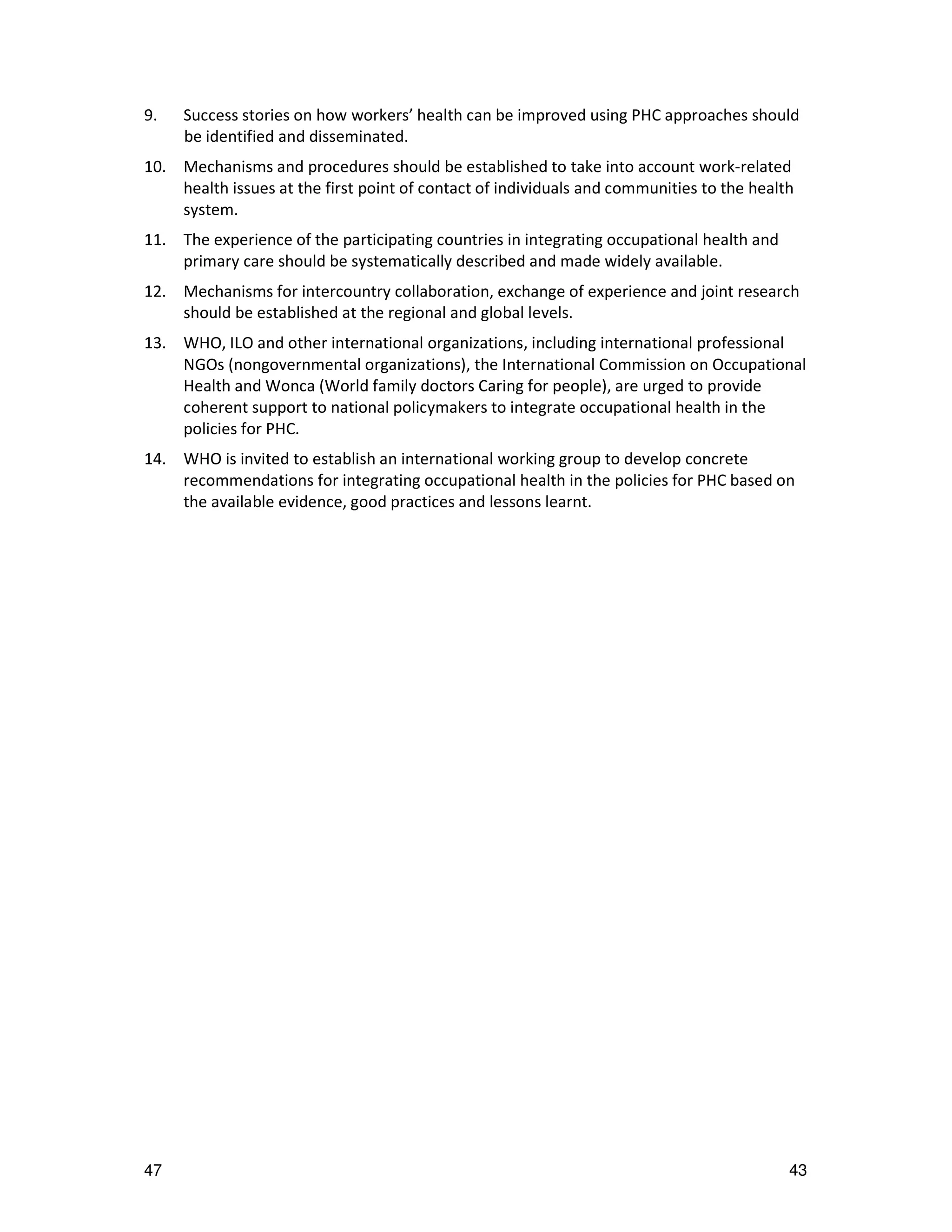 9.   Success stories on how workers’ health can be improved using PHC approaches should
     be identified and disseminated.
10. Mechanisms and procedures should be established to take into account work-related
    health issues at the first point of contact of individuals and communities to the health
    system.
11. The experience of the participating countries in integrating occupational health and
    primary care should be systematically described and made widely available.
12. Mechanisms for intercountry collaboration, exchange of experience and joint research
    should be established at the regional and global levels.
13. WHO, ILO and other international organizations, including international professional
    NGOs (nongovernmental organizations), the International Commission on Occupational
    Health and Wonca (World family doctors Caring for people), are urged to provide
    coherent support to national policymakers to integrate occupational health in the
    policies for PHC.
14. WHO is invited to establish an international working group to develop concrete
    recommendations for integrating occupational health in the policies for PHC based on
    the available evidence, good practices and lessons learnt.




47                                                                                         43
 