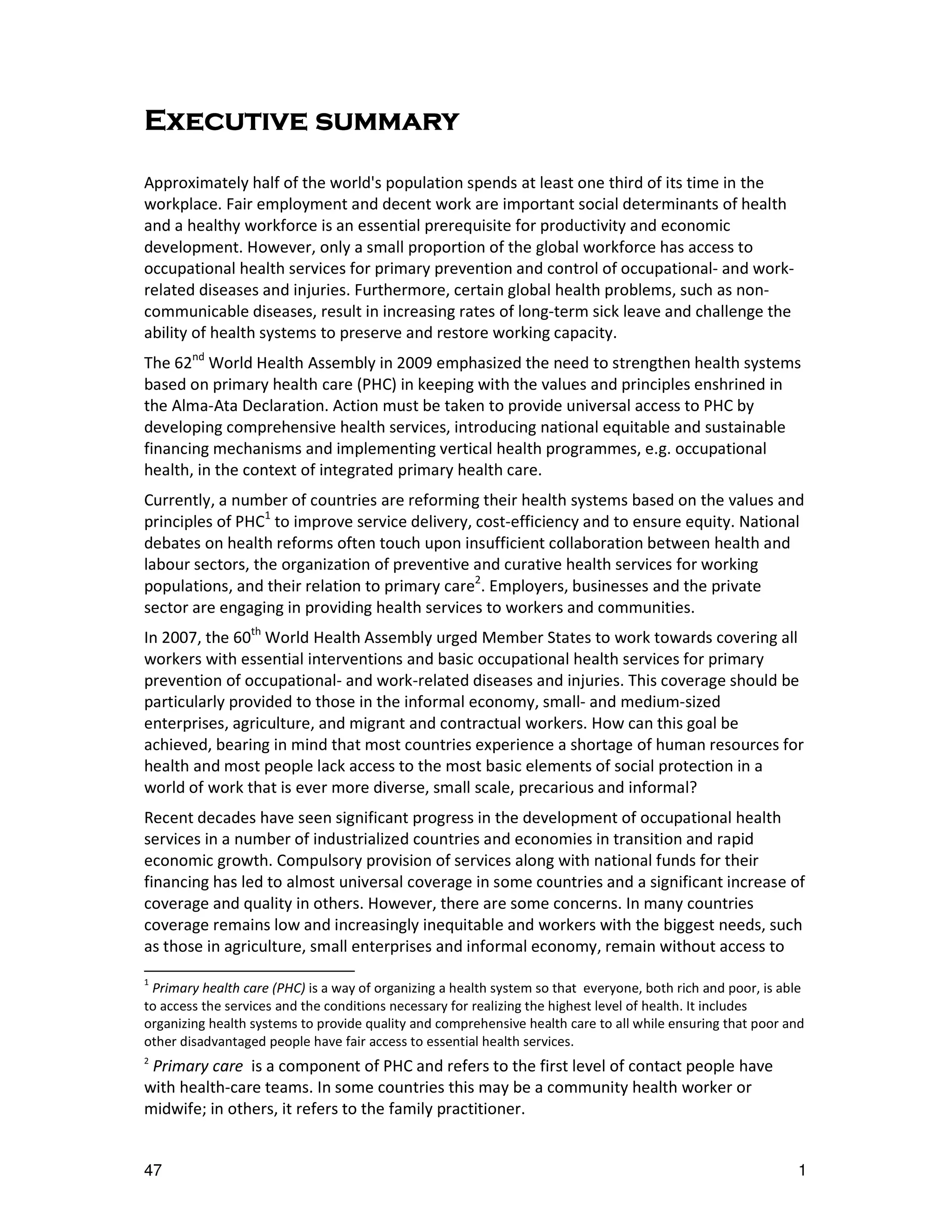 Executive summary
Approximately half of the world's population spends at least one third of its time in the
workplace. Fair employment and decent work are important social determinants of health
and a healthy workforce is an essential prerequisite for productivity and economic
development. However, only a small proportion of the global workforce has access to
occupational health services for primary prevention and control of occupational- and work-
related diseases and injuries. Furthermore, certain global health problems, such as non-
communicable diseases, result in increasing rates of long-term sick leave and challenge the
ability of health systems to preserve and restore working capacity.
The 62nd World Health Assembly in 2009 emphasized the need to strengthen health systems
based on primary health care (PHC) in keeping with the values and principles enshrined in
the Alma-Ata Declaration. Action must be taken to provide universal access to PHC by
developing comprehensive health services, introducing national equitable and sustainable
financing mechanisms and implementing vertical health programmes, e.g. occupational
health, in the context of integrated primary health care.
Currently, a number of countries are reforming their health systems based on the values and
principles of PHC1 to improve service delivery, cost-efficiency and to ensure equity. National
debates on health reforms often touch upon insufficient collaboration between health and
labour sectors, the organization of preventive and curative health services for working
populations, and their relation to primary care2. Employers, businesses and the private
sector are engaging in providing health services to workers and communities.
In 2007, the 60th World Health Assembly urged Member States to work towards covering all
workers with essential interventions and basic occupational health services for primary
prevention of occupational- and work-related diseases and injuries. This coverage should be
particularly provided to those in the informal economy, small- and medium-sized
enterprises, agriculture, and migrant and contractual workers. How can this goal be
achieved, bearing in mind that most countries experience a shortage of human resources for
health and most people lack access to the most basic elements of social protection in a
world of work that is ever more diverse, small scale, precarious and informal?
Recent decades have seen significant progress in the development of occupational health
services in a number of industrialized countries and economies in transition and rapid
economic growth. Compulsory provision of services along with national funds for their
financing has led to almost universal coverage in some countries and a significant increase of
coverage and quality in others. However, there are some concerns. In many countries
coverage remains low and increasingly inequitable and workers with the biggest needs, such
as those in agriculture, small enterprises and informal economy, remain without access to
1
 Primary health care (PHC) is a way of organizing a health system so that everyone, both rich and poor, is able
to access the services and the conditions necessary for realizing the highest level of health. It includes
organizing health systems to provide quality and comprehensive health care to all while ensuring that poor and
other disadvantaged people have fair access to essential health services.
2
 Primary care is a component of PHC and refers to the first level of contact people have
with health-care teams. In some countries this may be a community health worker or
midwife; in others, it refers to the family practitioner.


47                                                                                                           1
 