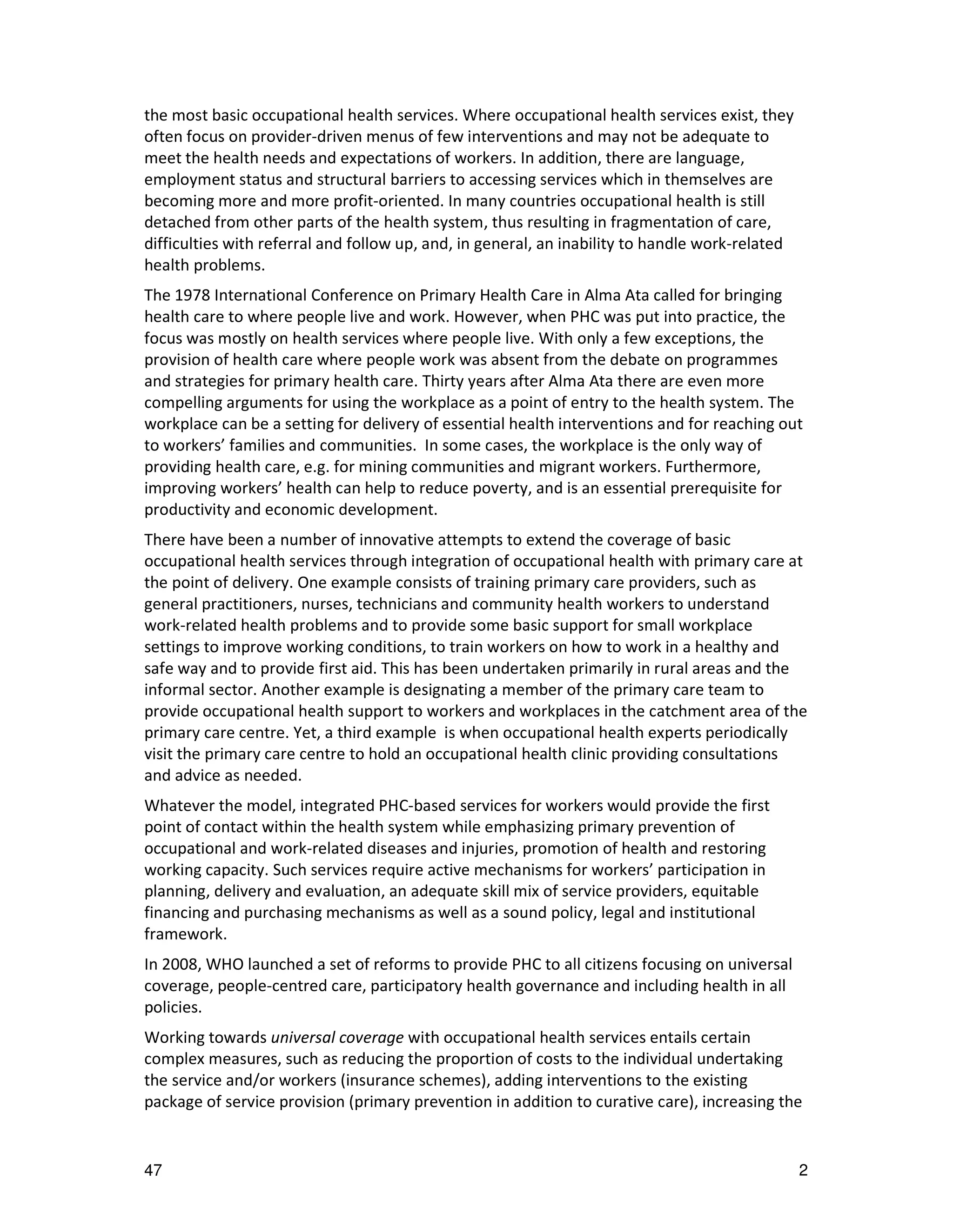 the most basic occupational health services. Where occupational health services exist, they
often focus on provider-driven menus of few interventions and may not be adequate to
meet the health needs and expectations of workers. In addition, there are language,
employment status and structural barriers to accessing services which in themselves are
becoming more and more profit-oriented. In many countries occupational health is still
detached from other parts of the health system, thus resulting in fragmentation of care,
difficulties with referral and follow up, and, in general, an inability to handle work-related
health problems.
The 1978 International Conference on Primary Health Care in Alma Ata called for bringing
health care to where people live and work. However, when PHC was put into practice, the
focus was mostly on health services where people live. With only a few exceptions, the
provision of health care where people work was absent from the debate on programmes
and strategies for primary health care. Thirty years after Alma Ata there are even more
compelling arguments for using the workplace as a point of entry to the health system. The
workplace can be a setting for delivery of essential health interventions and for reaching out
to workers’ families and communities. In some cases, the workplace is the only way of
providing health care, e.g. for mining communities and migrant workers. Furthermore,
improving workers’ health can help to reduce poverty, and is an essential prerequisite for
productivity and economic development.
There have been a number of innovative attempts to extend the coverage of basic
occupational health services through integration of occupational health with primary care at
the point of delivery. One example consists of training primary care providers, such as
general practitioners, nurses, technicians and community health workers to understand
work-related health problems and to provide some basic support for small workplace
settings to improve working conditions, to train workers on how to work in a healthy and
safe way and to provide first aid. This has been undertaken primarily in rural areas and the
informal sector. Another example is designating a member of the primary care team to
provide occupational health support to workers and workplaces in the catchment area of the
primary care centre. Yet, a third example is when occupational health experts periodically
visit the primary care centre to hold an occupational health clinic providing consultations
and advice as needed.
Whatever the model, integrated PHC-based services for workers would provide the first
point of contact within the health system while emphasizing primary prevention of
occupational and work-related diseases and injuries, promotion of health and restoring
working capacity. Such services require active mechanisms for workers’ participation in
planning, delivery and evaluation, an adequate skill mix of service providers, equitable
financing and purchasing mechanisms as well as a sound policy, legal and institutional
framework.
In 2008, WHO launched a set of reforms to provide PHC to all citizens focusing on universal
coverage, people-centred care, participatory health governance and including health in all
policies.
Working towards universal coverage with occupational health services entails certain
complex measures, such as reducing the proportion of costs to the individual undertaking
the service and/or workers (insurance schemes), adding interventions to the existing
package of service provision (primary prevention in addition to curative care), increasing the


47                                                                                               2
 