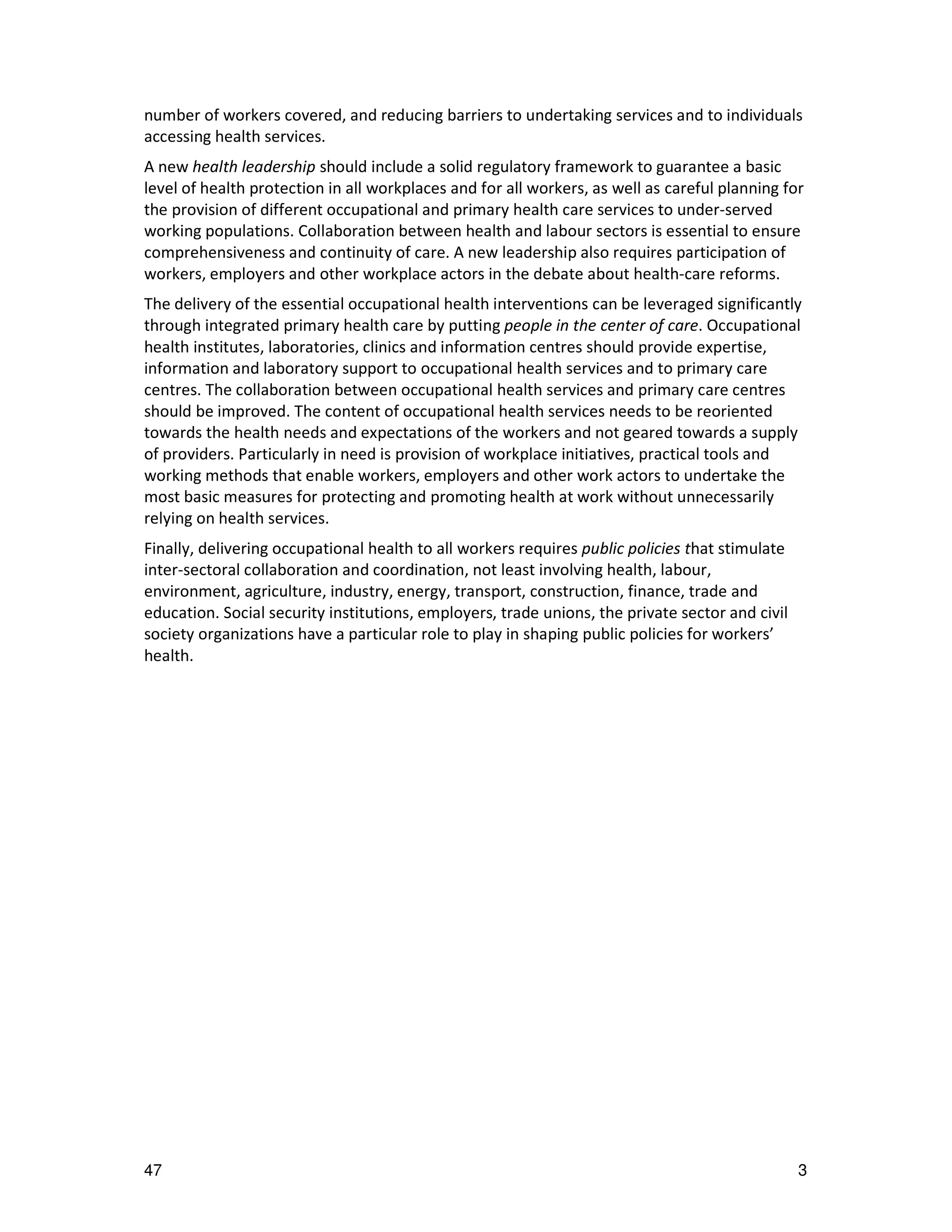 number of workers covered, and reducing barriers to undertaking services and to individuals
accessing health services.
A new health leadership should include a solid regulatory framework to guarantee a basic
level of health protection in all workplaces and for all workers, as well as careful planning for
the provision of different occupational and primary health care services to under-served
working populations. Collaboration between health and labour sectors is essential to ensure
comprehensiveness and continuity of care. A new leadership also requires participation of
workers, employers and other workplace actors in the debate about health-care reforms.
The delivery of the essential occupational health interventions can be leveraged significantly
through integrated primary health care by putting people in the center of care. Occupational
health institutes, laboratories, clinics and information centres should provide expertise,
information and laboratory support to occupational health services and to primary care
centres. The collaboration between occupational health services and primary care centres
should be improved. The content of occupational health services needs to be reoriented
towards the health needs and expectations of the workers and not geared towards a supply
of providers. Particularly in need is provision of workplace initiatives, practical tools and
working methods that enable workers, employers and other work actors to undertake the
most basic measures for protecting and promoting health at work without unnecessarily
relying on health services.
Finally, delivering occupational health to all workers requires public policies that stimulate
inter-sectoral collaboration and coordination, not least involving health, labour,
environment, agriculture, industry, energy, transport, construction, finance, trade and
education. Social security institutions, employers, trade unions, the private sector and civil
society organizations have a particular role to play in shaping public policies for workers’
health.




47                                                                                               3
 