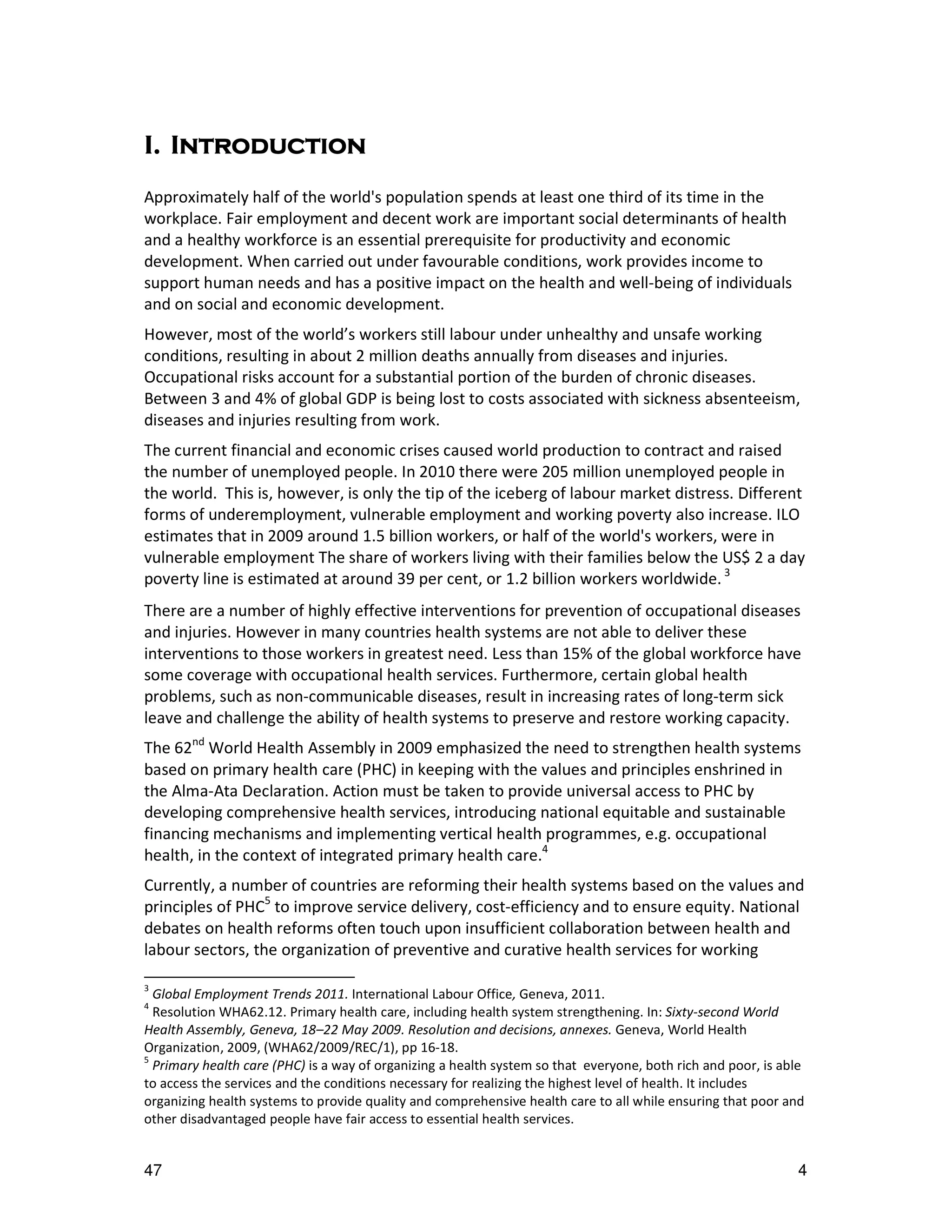 I. Introduction
Approximately half of the world's population spends at least one third of its time in the
workplace. Fair employment and decent work are important social determinants of health
and a healthy workforce is an essential prerequisite for productivity and economic
development. When carried out under favourable conditions, work provides income to
support human needs and has a positive impact on the health and well-being of individuals
and on social and economic development.
However, most of the world’s workers still labour under unhealthy and unsafe working
conditions, resulting in about 2 million deaths annually from diseases and injuries.
Occupational risks account for a substantial portion of the burden of chronic diseases.
Between 3 and 4% of global GDP is being lost to costs associated with sickness absenteeism,
diseases and injuries resulting from work.
The current financial and economic crises caused world production to contract and raised
the number of unemployed people. In 2010 there were 205 million unemployed people in
the world. This is, however, is only the tip of the iceberg of labour market distress. Different
forms of underemployment, vulnerable employment and working poverty also increase. ILO
estimates that in 2009 around 1.5 billion workers, or half of the world's workers, were in
vulnerable employment The share of workers living with their families below the US$ 2 a day
poverty line is estimated at around 39 per cent, or 1.2 billion workers worldwide. 3
There are a number of highly effective interventions for prevention of occupational diseases
and injuries. However in many countries health systems are not able to deliver these
interventions to those workers in greatest need. Less than 15% of the global workforce have
some coverage with occupational health services. Furthermore, certain global health
problems, such as non-communicable diseases, result in increasing rates of long-term sick
leave and challenge the ability of health systems to preserve and restore working capacity.
The 62nd World Health Assembly in 2009 emphasized the need to strengthen health systems
based on primary health care (PHC) in keeping with the values and principles enshrined in
the Alma-Ata Declaration. Action must be taken to provide universal access to PHC by
developing comprehensive health services, introducing national equitable and sustainable
financing mechanisms and implementing vertical health programmes, e.g. occupational
health, in the context of integrated primary health care.4
Currently, a number of countries are reforming their health systems based on the values and
principles of PHC5 to improve service delivery, cost-efficiency and to ensure equity. National
debates on health reforms often touch upon insufficient collaboration between health and
labour sectors, the organization of preventive and curative health services for working

3
  Global Employment Trends 2011. International Labour Office, Geneva, 2011.
4
  Resolution WHA62.12. Primary health care, including health system strengthening. In: Sixty-second World
Health Assembly, Geneva, 18–22 May 2009. Resolution and decisions, annexes. Geneva, World Health
Organization, 2009, (WHA62/2009/REC/1), pp 16-18.
5
  Primary health care (PHC) is a way of organizing a health system so that everyone, both rich and poor, is able
to access the services and the conditions necessary for realizing the highest level of health. It includes
organizing health systems to provide quality and comprehensive health care to all while ensuring that poor and
other disadvantaged people have fair access to essential health services.


47                                                                                                            4
 