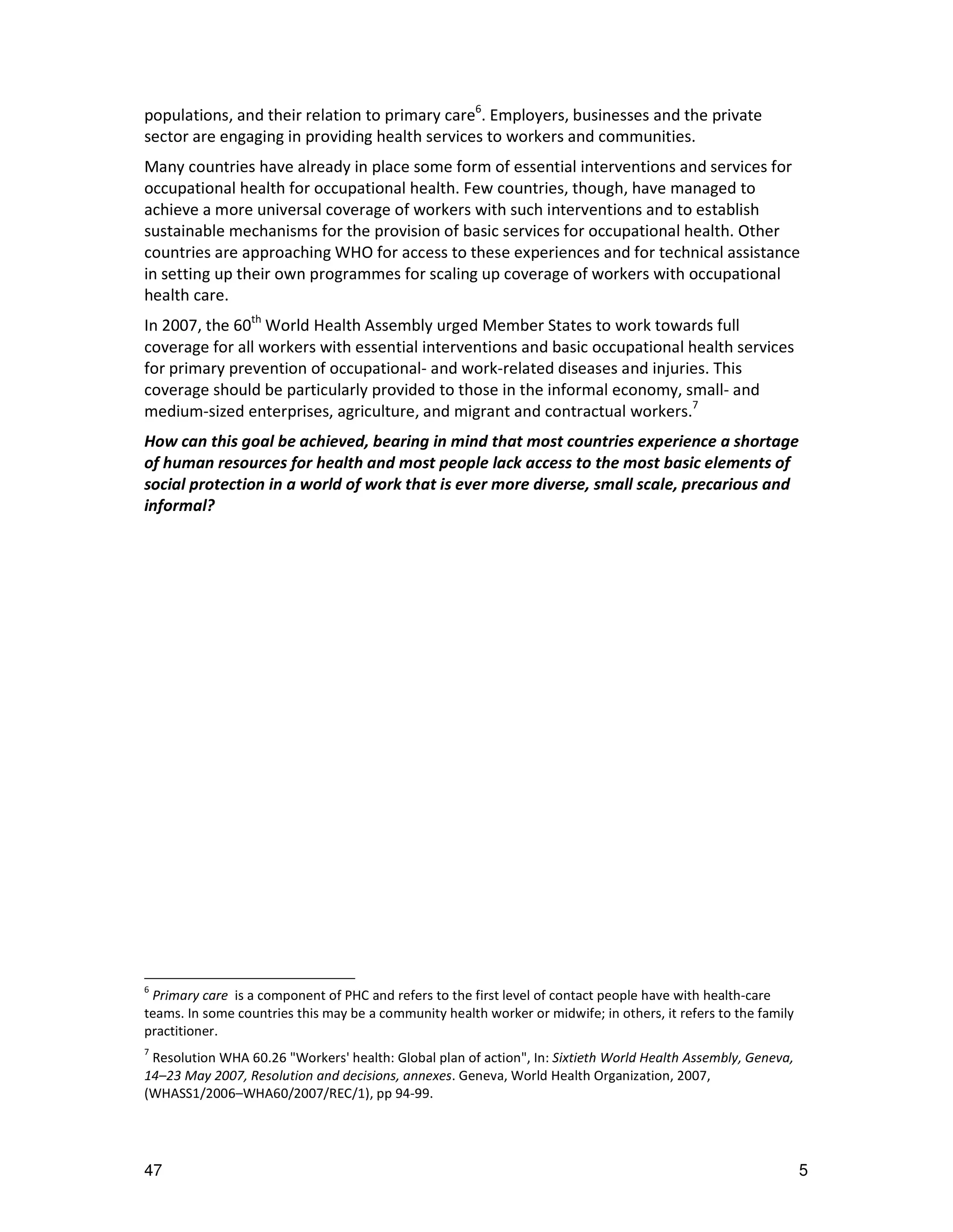 populations, and their relation to primary care6. Employers, businesses and the private
sector are engaging in providing health services to workers and communities.
Many countries have already in place some form of essential interventions and services for
occupational health for occupational health. Few countries, though, have managed to
achieve a more universal coverage of workers with such interventions and to establish
sustainable mechanisms for the provision of basic services for occupational health. Other
countries are approaching WHO for access to these experiences and for technical assistance
in setting up their own programmes for scaling up coverage of workers with occupational
health care.
In 2007, the 60th World Health Assembly urged Member States to work towards full
coverage for all workers with essential interventions and basic occupational health services
for primary prevention of occupational- and work-related diseases and injuries. This
coverage should be particularly provided to those in the informal economy, small- and
medium-sized enterprises, agriculture, and migrant and contractual workers.7
How can this goal be achieved, bearing in mind that most countries experience a shortage
of human resources for health and most people lack access to the most basic elements of
social protection in a world of work that is ever more diverse, small scale, precarious and
informal?




6
 Primary care is a component of PHC and refers to the first level of contact people have with health-care
teams. In some countries this may be a community health worker or midwife; in others, it refers to the family
practitioner.
7
 Resolution WHA 60.26 "Workers' health: Global plan of action", In: Sixtieth World Health Assembly, Geneva,
14–23 May 2007, Resolution and decisions, annexes. Geneva, World Health Organization, 2007,
(WHASS1/2006–WHA60/2007/REC/1), pp 94-99.




47                                                                                                              5
 