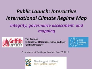 Public Launch: Interactive
International Climate Regime Map
Tim Cadman
Institute for Ethics Governance and Law
Griffith University
Presentation at The Hague Institute, June 22, 2015
Integrity, governance assessment and
mapping
 