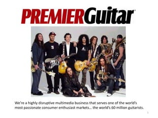 We’re a highly disruptive multimedia business that serves one of the world’s
most passionate consumer enthusiast markets… the world’s 60 million guitarists.
                                                                                  1
 