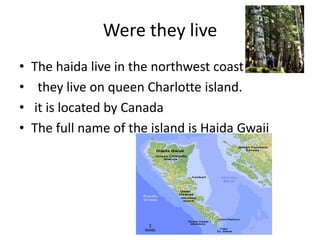 Were they liveThe haida live in the northwest coast  they live on queen Charlotte island. it is located by CanadaThe full name of the island is Haida Gwaii