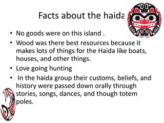 Facts about the haida No goods were on this island .Wood was there best resources because it makes lots of things for the Haida like boats, houses, and other things.Love going hunting In the haida group their customs, beliefs, and history were passed down orally through stories, songs, dances, and though totem poles.