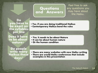 Feel free to ask
                      Questions                   any questions you
                                                   may have about
                    and Answers                      the Haiku.

     Do
you have to     • Yes, if you are doing traditional Haikus
 be exact on    • Contemporary Haikus bend the rules
the syllables
   per line
Does it have    • Yes, it needs to be about Nature
to be about     • It can be about human nature
  nature?       • Or the human condition

 Do people
write many      • There are many websites with new Haiku writing
Haikus these    • There are world Haiku conferences that include
                  examples in this presentation
   days?


                                                       The Haiku/S.Salant   14
 