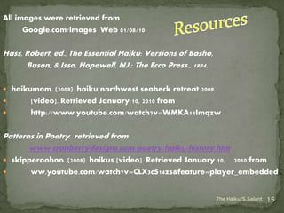 All images were retrieved from
      Google.com/images Web 01/08/10

Hass, Robert, ed., The Essential Haiku: Versions of Basho,
      Buson, & Issa. Hopewell, NJ.: The Ecco Press., 1994.

 haikumom. (2009). haiku northwest seabeck retreat 2009
      [video]. Retrieved January 10, 2010 from
      http://www.youtube.com/watch?v=WMKA14Imqzw

Patterns in Poetry retrieved from
       www.cranberrydesigns.com/poetry/haiku/history.htm
 skipperoohoo. (2009). haikus [video]. Retrieved January 10,
                                                       2010 from
      ww.youtube.com/watch?v=CLX3cS14zs&feature=player_embedded


                                                             The Haiku/S.Salant   15
 