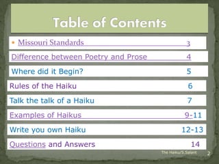  Missouri Standards                              3
Difference between Poetry and Prose               4
Where did it Begin?                               5
Rules of the Haiku                                 6

Talk the talk of a Haiku                           7

Examples of Haikus                               9-11

Write you own Haiku                             12-13
Questions and Answers                                 14
                                      The Haiku/S.Salant   2
 