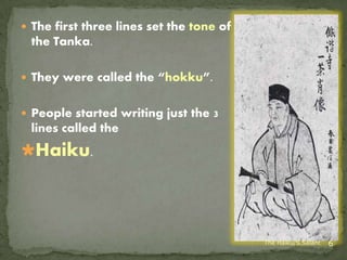  The first three lines set the tone of
 the Tanka.

 They were called the “hokku”.


 People started writing just the 3
 lines called the
Haiku.




                                          The Haiku/S.Salant   6
 
