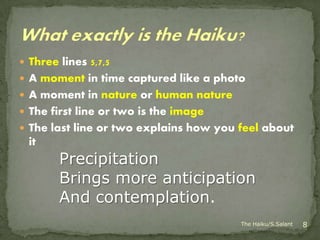  Three lines 5,7,5
 A moment in time captured like a photo
 A moment in nature or human nature
 The first line or two is the image
 The last line or two explains how you feel about
  it
        Precipitation
        Brings more anticipation
        And contemplation.
                                        The Haiku/S.Salant   8
 