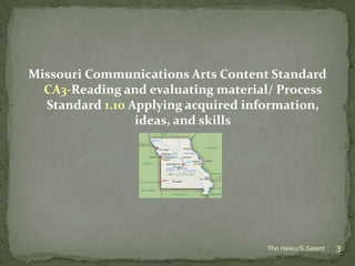 Missouri Communications Arts Content Standard
  CA3-Reading and evaluating material/ Process
  Standard 1.10 Applying acquired information,
                 ideas, and skills




                                    The Haiku/S.Salant   3
 