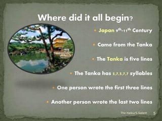  Japan 9th-11th Century


                   Came from the Tanka


                   The Tanka is five lines


          The Tanka has 5,7,5,7,7 syllables


   One person wrote the first three lines


 Another person wrote the last two lines

                              The Haiku/S.Salant   5
 