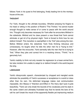 follows Yank in his quest to find belonging, finally leading him to the monkey-
house at the zoo.
THOUGHT
For Yank, thought is the ultimate boundary. Whether pressing his fingers to
his head or sitting in the position of Rodin's "The Thinker," he cannot muster
enough thought to make sense of or come to peace with the world around
him. Thought only becomes necessary for Yank after he encounters Mildred in
the stokehole. Mildred and he class present a new threat that Yank cannot
eliminate or get rid of by physical might. Yank is forced to think how he can
defend himself. This transition is exemplified in the "tink" joke among the men.
Before Mildred enters the stokehole Yank finds thinking ridiculous and
unnecessary, he laughs when he tells the other men he is "trying to tink."
However, after the encounter, Yank earnestly tells the men that he is trying to
"tink." When they joke and correct him in a mocking chorus, "Think!," he is
genuinely hurt.
Yank's inability to think not only reveals his regression to a lower animal form,
but also renders him unable to adapt to or defend himself in the world beyond
the ship.
LANGUAGE
Yank's idiosyncratic speech, characterized by chopped and mangled words
eliminate the possibility of Yank's successes or acceptance in a world or class
other than his own. His deformed language makes real communication
impossible. Ann Massa in "Intention and Effect in The Hairy Ape" puts it quite
beautifully, "Yank can only break the bounds of his vocabulary and his style in
the same violent and ultimately frustrated way that he bends the bars of his
cell he can't break the mould of the apparently flexible yet imprisoning medium
 