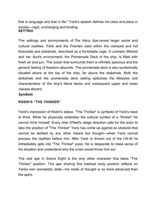 that is language and that is life." Yank's speech defines his class and place in
society—rigid, unchanging and binding.
SETTING
The settings and environments of The Hairy Ape reveal larger social and
cultural realities. Yank and the Firemen exist within the cramped and hot
forecastle and stokehole, described as a formidable cage. In contrast, Mildred
and her Aunt's environment, the Promenade Deck of the ship, is filled with
fresh air and sun. The ocean that surrounds them is infinitely spacious and the
general feeling of freedom abounds. The promenade deck is also symbolically
situated above at the top of the ship, far above the stokehole. Both the
stokehole and the promenade deck setting epitomize the lifestyles and
characteristics of the ship's literal decks and subsequent upper and lower
classes aboard.
Symbols
RODIN'S "THE THINKER"
Yank's impression of Rodin's statue, "The Thinker" is symbolic of Yank's need
to think. While he physically embodies the cultural symbol of a "thinker" he
cannot think himself. Every time O'Neill's stage direction calls for the actor to
take the position of "The Thinker" Yank has come up against an obstacle that
cannot be tackled by any other means but thought—when Yank cannot
process the realities before him. After Yank is thrown out of the I.W.W he
immediately gets into "The Thinker" pose. He is desperate to make sense of
his situation and understand why the union would throw him out
The real ape in Scene Eight is the only other character that takes "The
Thinker" position. The ape sharing this habitual body position reflects on
Yanks own animalistic state—his mode of thought is no more advanced than
the ape's.
 