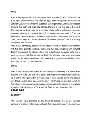 APES
Apes are everywhere in The Hairy Ape: Yank is called an ape, Yank thinks he
is an ape, Mildred thinks she sees an ape, Yank tells people he is an ape,
Senator Queen writes that the Wobblies will degenerate American civilization
"back to the ape" and, most importantly, there is a real live ape in Scene 8.
The ape symbolizes man in a primitive state before technology, complex
language structures, complex thought or money was necessary. The ape
represents man that is not only behind in an evolutionary sense, but is free of
class, technology and other elements of modern society. The ape is only
concerned with survival.
Thus Yank, constantly compared with apes, does share some characteristics
with his early primate relatives. Yank, like the ape, struggles with thought,
doesn't understand the class system, has at best basic language skills and is
most concerned with his survival on Earth. In addition, male apes are known
to be very territorial, obstinate, bull headed and aggressive—all descriptors
that could be used to describe Yank.
STEEL
Steel is both a symbol of power and oppression in The Hairy Ape. While Yank
exclaims in Scene One that he is steel, "the muscles and the punch behind it,"
he is all the while penned in a virtual cage of steel created by the ship around
him. Steel creates other cages in the play—Yank's jail cell and the cell of the
Ape. Steel is also oppressive because it creates jobs like Yank's, it is symbolic
of the technology that force Yank and the Firemen into slave-like jobs.
Scene One
SUMMARY
The firemen have gathered in the ship's forecastle, the crew's cramped
quarters in the bow of the ship, on break from shoveling coal. The ocean liner
 