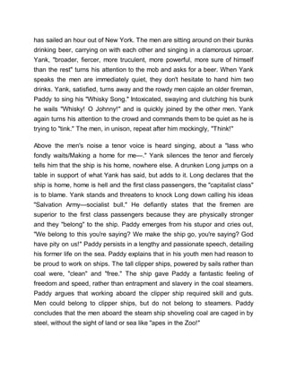 has sailed an hour out of New York. The men are sitting around on their bunks
drinking beer, carrying on with each other and singing in a clamorous uproar.
Yank, "broader, fiercer, more truculent, more powerful, more sure of himself
than the rest" turns his attention to the mob and asks for a beer. When Yank
speaks the men are immediately quiet, they don't hesitate to hand him two
drinks. Yank, satisfied, turns away and the rowdy men cajole an older fireman,
Paddy to sing his "Whisky Song." Intoxicated, swaying and clutching his bunk
he wails "Whisky! O Johnny!" and is quickly joined by the other men. Yank
again turns his attention to the crowd and commands them to be quiet as he is
trying to "tink." The men, in unison, repeat after him mockingly, "Think!"
Above the men's noise a tenor voice is heard singing, about a "lass who
fondly waits/Making a home for me—." Yank silences the tenor and fiercely
tells him that the ship is his home, nowhere else. A drunken Long jumps on a
table in support of what Yank has said, but adds to it. Long declares that the
ship is home, home is hell and the first class passengers, the "capitalist class"
is to blame. Yank stands and threatens to knock Long down calling his ideas
"Salvation Army—socialist bull." He defiantly states that the firemen are
superior to the first class passengers because they are physically stronger
and they "belong" to the ship. Paddy emerges from his stupor and cries out,
"We belong to this you're saying? We make the ship go, you're saying? God
have pity on us!" Paddy persists in a lengthy and passionate speech, detailing
his former life on the sea. Paddy explains that in his youth men had reason to
be proud to work on ships. The tall clipper ships, powered by sails rather than
coal were, "clean" and "free." The ship gave Paddy a fantastic feeling of
freedom and speed, rather than entrapment and slavery in the coal steamers.
Paddy argues that working aboard the clipper ship required skill and guts.
Men could belong to clipper ships, but do not belong to steamers. Paddy
concludes that the men aboard the steam ship shoveling coal are caged in by
steel, without the sight of land or sea like "apes in the Zoo!"
 